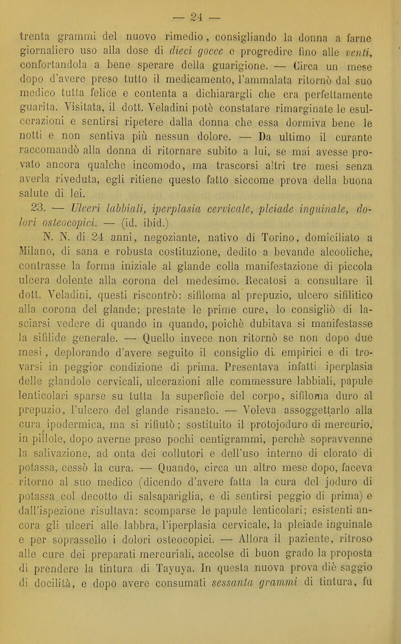 trenta grammi del nuovo rimedio , consigliando la donna a farne giornaliero uso alla dose di dieci gocce e progredire fino alle veìiti, confortandola a bene sperare della guarigione. — Circa un mese dopo d'avere preso tutto il medicamento, l'ammalata ritornò dal suo medico tutta felice e contenta a dichiarargli che era perfettamente guarita. Visitata, il dott. Veladini potè constatare rimarginate le esul- cerazioni e sentirsi ripetere dalla donna che essa dormiva bene le notti e non sentiva piiì nessun dolore. — Da ultimo il curante raccomandò alla donna di ritornare subito a lui, se mai avesse pro- vato ancora qualche incomodo, ma trascorsi altri tre mesi senza averla riveduta, egli ritiene questo fatto siccome prova della buona salute di lei. 23. — Ulceri lahbiali, iperplasia cervicale, pleiade inguinale, do- lori osleocopici. — (id. ibid.) N. N. di 24 anni, negoziante, nativo di Torino, domiciliato a Milano, di sana e robusta costituzione, dedito a bevande alcooliche, contrasse la forma iniziale al glande colla manifestazione di piccola ulcera dolente alla corona del medesimo. Recatosi a consultare il dott. Veladini, questi riscontrò: sifiloma al prepuzio, ulcero sifilitico alla corona del glande; prestate le prime cure, lo consigliò di la- sciarsi vedere di quando in quando, poiché dubitava si manifestasse la sifilide generale. — Quello invece non ritornò se non dopo due mesi, deplorando d'avere seguito il consiglio di empirici e di tro- varsi in peggior condizione di prima. Presentava infatti iperplasia delle glandolo cervicali, ulcerazioni alle commessure labbiali, papule lenticolari sparse su tutta la superfìcie del corpo, sifiloma duro al prepuzio, l'ulcero del glande risanato. — Voleva assoggettarlo alla cura ipodermica, ma si rifiutò ; sostituito il protojoduro di mercurio, in pidole, dopo averne preso pochi centigrammi, perchè sopravvenne la salivazione, ad onta dei collutori e dell'uso interno di clorato di potassa, cessò la cura. — Quando, circa un altro mese dopo, faceva ritorno al suo medico (dicendo d'avere fatta la cura del joduro di potassa col decotto di salsapariglia, e di sentirsi peggio di prima) e dall'ispezione risultava: scomparse le papule lenticolari; esistenti an- cora gli ulceri alle labbra, l'iperplasia cervicale, la pleiade inguinale e per soprassello i dolori osteocopici. — Allora il paziente, ritroso alle cure dei preparati mercuriali, accolse di buon grado la proposta di prendere la tintura di Tayuya. In questa nuova prova die saggio di docilità, e dopo avere consumati sessanta grammi di tintura, fu