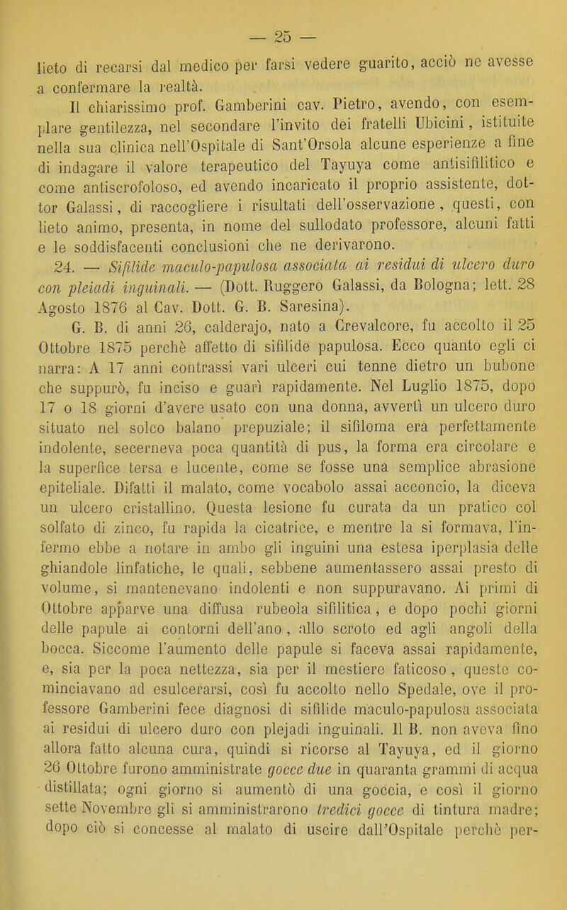 lieto di recarsi dal medico per farsi vedere guarito, acciò ne avesse a confermare la l'caltà. Il chiarissimo prof. Gamberini cav. Pietro, avendo, con esem- plare gentilezza, nel secondare l'invito dei fratelli Ubicini, istituite nella sua clinica nell'Ospitale di Sant'Orsola alcune esperienze a fine di indagare il valore terapeutico del Tayuya come antisifìlitico e come antiscrofoloso, ed avendo incaricato il proprio assistente, dot- tor Calassi, di raccogliere i risultati dell'osservazione, questi, con lieto animo, presenta, in nome del sullodato professore, alcuni fatti e le soddisfacenti conclusioni che ne derivarono. 24. _ Sifilide maculo-papulosa associata ai residui di ulcero duro con pleiadi ùiguinali. — (Dott. Ruggero Galassi, da Bologna; lett. 28 Agosto 1876 al Cav. Dott. C. B. Saresina). G. B. di anni 26, calderajo, nato a Crevalcore, fu accolto il 25 Ottobre 1875 perchè affetto di sifilide papulosa. Ecco quanto egli ci narra: A 17 anni contrassi vari ulceri cui tenne dietro un bubone che suppurò, fu inciso e guarì rapidamente. Nel Luglio 1875, dopo 17 0 18 giorni d'avere usato con una donna, avvertì un ulcero duro situato nel solco balano prepuziale; il sifiloma era perfettamente indolente, secerneva poca quantità di pus, la forma era circolare e la superfice tersa e lucente, come se fosse una semplice abrasione epiteliale. DifaLti il malato, come vocabolo assai acconcio, la diceva un ulcero cristallino. Questa lesione fu curata da un pratico col solfato di zinco, fu rapida la cicatrice, e mentre la si formava, l'in- fermo ebbe a notare in ambo gli inguini una estesa iperplasia delle ghiandole linfatiche, le quali, sebbene aumentassero assai presto di volume, si mantenevano indolenti e non suppuravano. Ai primi di Ottobre apfiarve una diffusa rubeola sifilitica, e dopo pochi giorni delle papule ai contorni dell'ano , allo scroto ed agli angoli della bocca. Siccome l'aumento delle papule si faceva assai rapidamente, e, sia per la poca nettezza, sia per il mestiere faticoso, queste co- minciavano ad esulcerarsi, così fu accolto nello Spedale, ove il pro- fessore Gamberini fece diagnosi di sifilide maculo-papulosa associata ai residui di ulcero duro con plejadi inguinali. 11 B. non aveva fino allora fatto alcuna cura, quindi si ricorse al Tayuya, ed il giorno 26 Ottobre furono amministrate gocce due in quaranta grammi di acqua distillata; ogni giorno si aumentò di una goccia, e così il giorno sette Novembre gli si amministrarono tredici gocce di tintura madre; dopo ciò si concesse al malato di uscire dall'Ospitale perchè per-