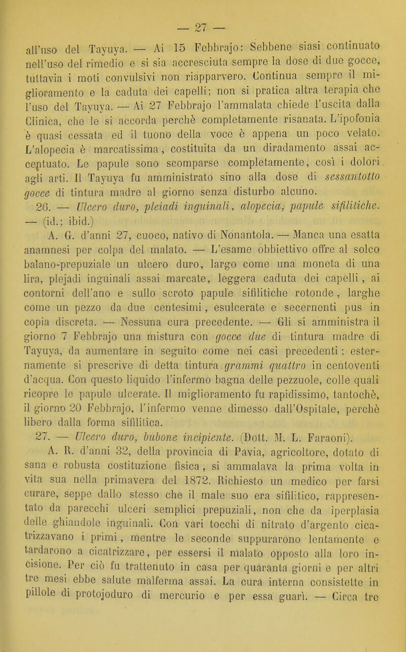 nell'uso del rimedio e si sia accresciuta sempre la dose di due gocce, tuttavia i moti convulsivi non riapparvero. Continua sempre il mi- glioramento e la caduta dei capelli; non si pratica altra terapìa che l'uso del Tayuya. — Ai 27 Febbrajo l'ammalata chiede l'uscita dalla Clinica, che le si accorda perchè completamente risanata. L'ipofonia è quasi cessata ed il tuono della voce è appena un poco velato. L'alopecia è marcatissima, costituita da un diradamento assai ac- centuato. Le papule sono scomparse completamente, così i dolori agli arti. Il Tayuya fu amministrato sino alla dose di sessantotto gocce di tintura madre al giorno senza disturbo alcuno. 26. — Ulcero duro, pleiadi inguinali, alopecia, papule sifilitiche. — (id.; ibid.) A. G. d'anni 27, cuoco, nativo di Nonantola. — Manca una esatta anamnesi per colpa del malato. — L'esame obbiettivo offre al solco balano-prepuziale un ulcero duro, largo come una moneta di una lira, plejadi inguinali assai marcate, leggera caduta dei capelli, ai contorni dell'ano e sullo scroto papule sifilitiche rotonde, larghe come un pezzo da due centesimi, esulcerate e secerncnti pus in copia discreta. — Nessuna cura precedente. — Gli si amministra il giorno 7 Febbrajo una mistura con gocce due di tintura madre di Tayuya, da aumentare in seguito come nei casi precedenti ; ester- namente si prescrive di detta tintura grammi quattro in centoventi d'acqua. Con questo liquido l'infermo bagna delle pezzuole, colle quali ricopre le papule ulcerate. Il miglioramento fu rapidissimo, tantoché, il giornt) 20 Febbrajo, l'infermo venne dimesso dall'Ospitale, perchè libero dalla forma sifililica. 27. — Ulcero duro, bubone incipiente. (Dott. M. L. Faraoni). A. R. d'anni 32, della provincia di Pavia, agricoltore, dotato di sana e robusta costituzione fisica, si ammalava la prima volta in vita sua nella primavera del 1872. Richiesto un medico per farsi curare, seppe dallo stesso che il male suo era sifilitico, rappresen- tato da parecchi ulceri semplici prepuziali, non che da iperplasia delle ghiandole inguiuali. Con vari tocchi di nitrato d'argento cica- trizzavano i primi, mentre le seconde suppurarono lentamente e tardarono a cicatrizzare, per essersi il malato opposto alla loro in- cisione. Per ciò fu trattenuto in casa per quaranta giorni e per altri tre mesi ebbe salute malferma assai. La cura interna consistette in pillole di protojoduro di mercurio e per essa guarì. — Circa tre
