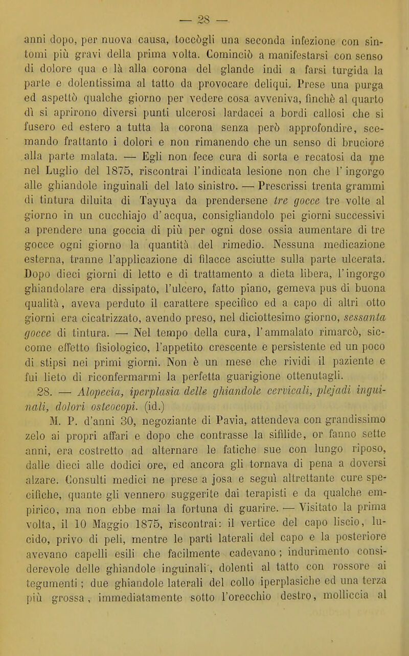 anni dopo, per nuova causa, toccògli una seconda infezione con sin- tomi più gravi della prima volta. Cominciò a manifestarsi con senso di dolore qua e là alla corona del glande indi a farsi turgida la parte e dolentissima al tatto da provocare deliqui. Prese una purga ed aspettò qualche giorno per vedere cosa avveniva, finché al quarto dì si aprirono diversi punti ulcerosi lardacei a bordi callosi che si fusero ed estero a tutta la corona senza però approfondire, sce- mando frattanto i dolori e non rimanendo che un senso di bruciore alla parte malata. — Egli non fece cura di sorta e recatosi da ijie nel Luglio del 1875, riscontrai l'indicata lesione non che l'ingorgo alle ghiandole inguinali del lato sinistro. — Prescrissi trenta grammi di tintura diluita di Tayuya da prendersene Ire gocce tre volte al giorno in un cucchiajo d'acqua, consigliandolo pei giorni successivi a prenderò una goccia di piiì per ogni dose ossia aumentare di tre gocce ogni giorno la quantità del rimedio. Nessuna medicazione esterna, tranne l'applicazione di filacce asciutte sulla parte ulcerata. Dopo dieci giorni di letto e di trattamento a dieta libera, l'ingorgo ghiandolare era dissipato, l'ulcero, fatto piano, gemeva pus di buona qualità, aveva perduto il carattere specifico ed a capo di altri otto giorni era cicatrizzato, avendo preso, nel diciottesimo giorno, sessanta gocce di tintura. — Nel tempo della cura, l'ammalato rimarcò, sic- come effetto fisiologico, l'appetito crescente e persistente ed un poco di stipsi nei primi giorni. Non è un mese che rividi il paziente e fui lieto di riconfermarmi la perfetta guarigione ottenutagli. 28. — Alopecia, iperplasia delle ghiandole cervicali, plejadi ingui- nali, dolori osteocopi. (id.) M. P. d'anni 30, negoziante di Pavia, attendeva con grandissimo zelo ai propri affari e dopo che contrasse la sifìlide, or fanno sette anni, era costretto ad alternare le fatiche sue con lungo riposo, dalle dieci alle dodici ore, ed ancora gli tornava di pena a doversi alzare. Consulti medici ne prese a josa e seguì altrettante cure spe- cifiche, quante gli vennero suggerite dai terapisti e da qualche em- pirico, ma non ebbe mai la fortuna di guarire. — Visitato la prima volta, il 10 Maggio 1875, riscontrai: il vertice del capo liscio, lu- cido, privo di peli, mentre le parti laterali del capo e la posteriore avevano capelli esili che facilmente cadevano ; indurimento consi- derevole delle ghiandole inguinali', dolenti al tatto con rossore ai tegumenti ; due ghiandole laterali del collo iperplasiche ed una terza più grossa, immediatamente sotto l'orecchio destro, molliccia al