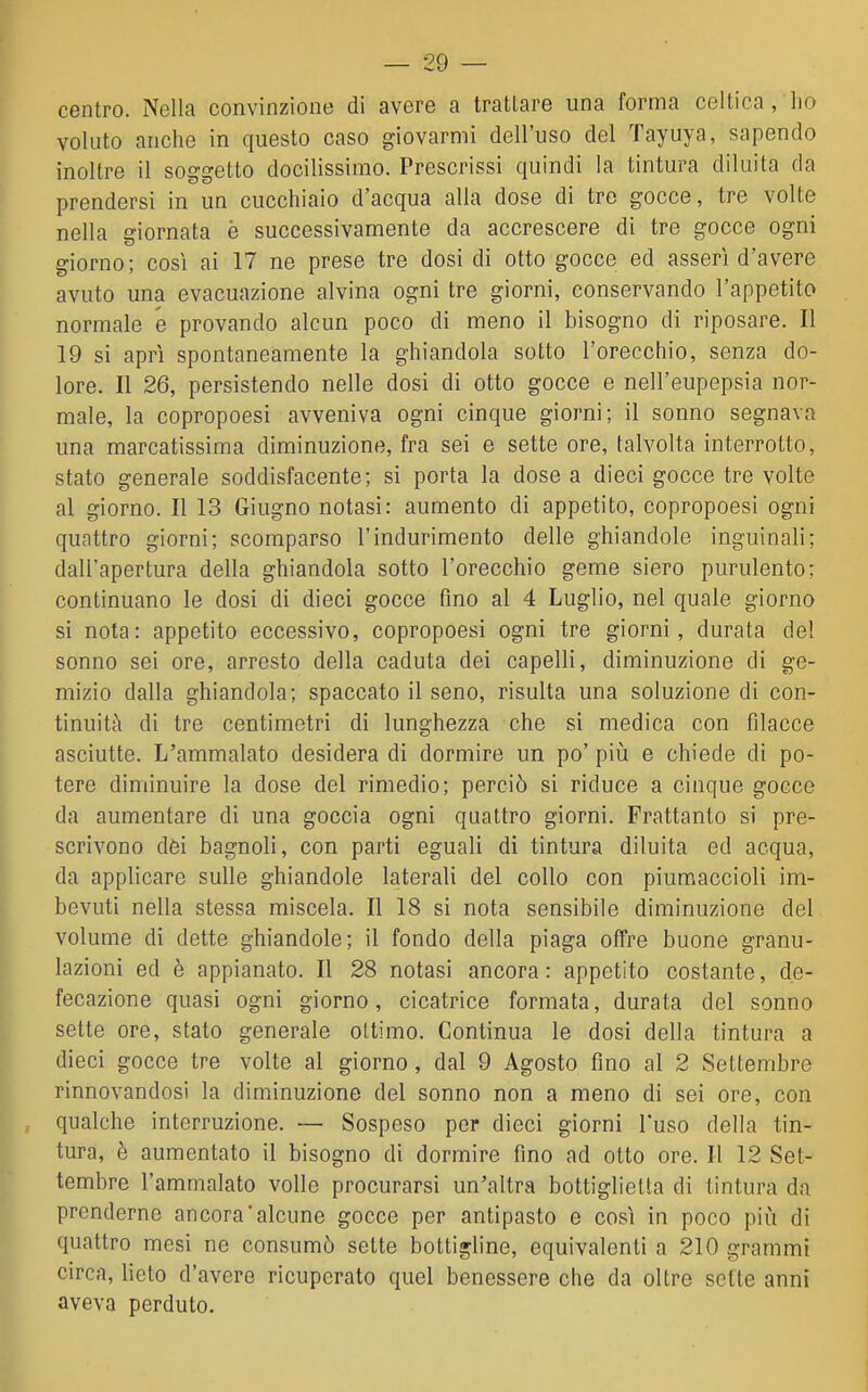 centro. Nella convinzione di avere a trattare una forma celtica, ho voluto anche in questo caso giovarmi dell'uso del Tayuya, sapendo inoltre il soggetto docilissimo. Prescrissi quindi la tintura diluita da prendersi in un cucchiaio d'acqua alla dose di tre gocce, tre volte nella giornata è successivamente da accrescere di tre gocce ogni giorno; cosi ai 17 ne prese tre dosi di otto gocce ed asserì d'avere avuto una evacuazione alvina ogni tre giorni, conservando l'appetito normale e provando alcun poco di meno il bisogno di riposare. Il 19 si aprì spontaneamente la ghiandola sotto l'orecchio, senza do- lore. Il 26, persistendo nelle dosi di otto gocce e nell'eupepsia nor- male, la copropoesi avveniva ogni cinque giorni; il sonno segnava una marcatissima diminuzione, fra sei e sette ore, talvolta interrotto, stato generale soddisfacente; si porta la dose a dieci gocce tre volte al giorno. Il 13 Giugno notasi: aumento di appetito, copropoesi ogni quattro giorni; scomparso l'indurimento delle ghiandole inguinali; dall'apertura della ghiandola sotto l'orecchio geme siero purulento; continuano le dosi di dieci gocce fino al 4 Luglio, nel quale giorno si nota: appetito eccessivo, copropoesi ogni tre giorni, durata del sonno sei ore, arresto della caduta dei capelli, diminuzione di ge- mizio dalla ghiandola; spaccato il seno, risulta una soluzione di con- tinuità di tre centimetri di lunghezza che si medica con filacce asciutte. L'ammalato desidera di dormire un po' più e chiede di po- tere diminuire la dose del rimedio; perciò si riduce a cinque gocce da aumentare di una goccia ogni quattro giorni. Frattanto si pre- scrivono dèi bagnoli, con parti eguali di tintura diluita ed acqua, da applicare sulle ghiandole laterali del collo con piumaccioli im- bevuti nella stessa miscela. Il 18 si nota sensibile diminuzione del volume di dette ghiandole; il fondo della piaga offre buone granu- lazioni ed è appianato. Il 28 notasi ancora : appetito costante, de- fecazione quasi ogni giorno, cicatrice formata, durata del sonno sette ore, stato generale ottimo. Continua le dosi della tintura a dieci gocce tre volte al giorno, dal 9 Agosto fino al 2 Settembre rinnovandosi la diminuzione del sonno non a meno di sei ore, con qualche interruzione. — Sospeso per dieci giorni l'uso della tin- tura, è aumentato il bisogno di dormire fino ad otto ore. 11 12 Set- tembre l'ammalato volle procurarsi un'altra bottiglietta di tintura da prenderne ancora'alcune gocce per antipasto e così in poco più di quattro mesi ne consumò sette bottigline, equivalenti a 210 grammi circa, lieto d'avere ricuperato quel benessere che da oltre sette anni aveva perduto.