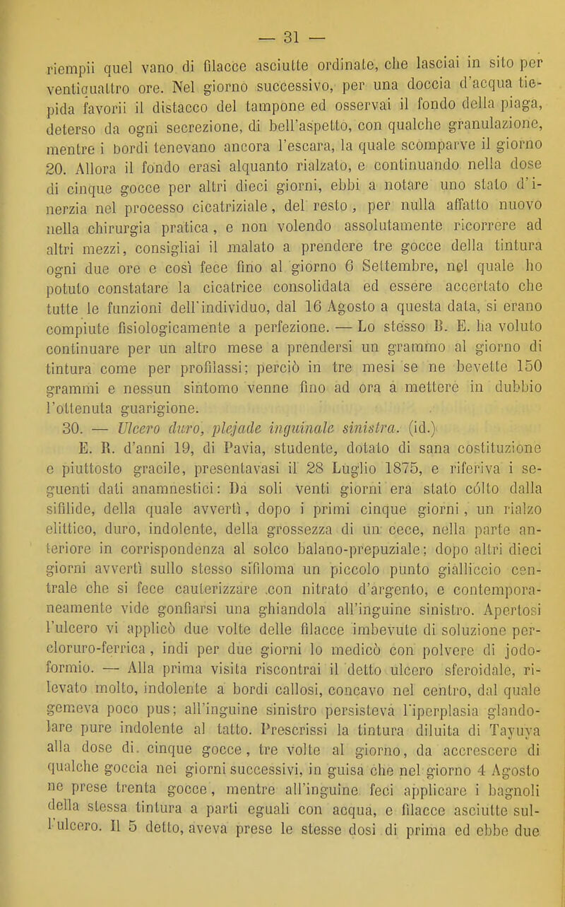 riempii quel vano di filacce asciutte ordinate, che lasciai in sito per ventiquattro ore. Nel giorno successivo, per una doccia d'acqua tie- pida favorii il distacco del tampone ed osservai il fondo della piaga, deterso da ogni secrezione, di bell'aspetto, con qualche granulazione, mentre i bordi tenevano ancora l'escara, la quale scomparve il giorno 20. Allora il fondo erasi alquanto rialzato, e continuando nella dose di cinque gocce per altri dieci giorni, ebbi a notare uno slato d'i- nerzia nel processo cicatriziale, del resto , per nulla affatto nuovo nella chirurgia pratica, e non volendo assolutamente ricorrere ad altri mezzi, consigliai il malato a prendere tre gocce della tintura ogni due ore e cosi fece fino al giorno 6 Settembre, nel quale ho potuto constatare la cicatrice consolidata ed essere accertato che tutte le funzioni dell'individuo, dal 16 Agosto a questa data, si erano compiute fisiologicamente a perfezione. — Lo stésso B. E. ha voluto continuare per un altro mese a prendersi un grammo al giorno di tintura come per profilassi; perciò in tre mesi se ne bevette 150 grammi e nessun sintomo venne fino ad ora a mettere in dubbio l'ottenuta guarigione. 30. — Ulcero duro, plejacle inguinale sinistra, (id.) E. R. d'anni 19, di Pavia, studente, dotalo di sana costituzione e piuttosto gracile, presentavasi il 28 Luglio 1875, e riferiva i se- guenti dati anamnestici: Da soli venti giorni era stato culto dalla sifilide, della quale avvertì, dopo i primi cinque giorni, un rialzo elittico, duro, indolente, della grossezza di un ecce, nella parte an- teriore in corrispondenza al solco balano-prepuziale; dopo altri dieci giorni avvertì sullo stesso sifiloma un piccolo punto gialliccio cen- trale che si fece cauterizzare .con nitrato d'argento, e contempora- neamente vide gonfiarsi una ghiandola all'inguine sinistro. Apertosi l'ulcero vi applicò due volte delle filacce imbevute di soluzione per- cloruro-ferrica, indi per due giorni lo medicò con polvere di iodo- formio. — Alla prima visita riscontrai il detto ulcero sferoidale, ri- levato molto, indolente a bordi callosi, concavo nel centro, dal quale gemeva poco pus; all'inguine sinistro persisteva Fiperplasia glando- lare pure indolente al tatto. Prescrissi la tintura diluita di Tayuya alla dose di. cinque gocce, tre volle al giorno, da accrescere di qualche goccia nei giorni successivi, in guisa che nel giorno 4 Agosto ne prese trenta gocce, mentre all'inguine feci applicare i bagnoli della stessa tintura a parti eguali con acqua, e filacce asciutte sul- l ulcero. Il 5 detto, aveva prese le stesse dosi di prima ed ebbe due