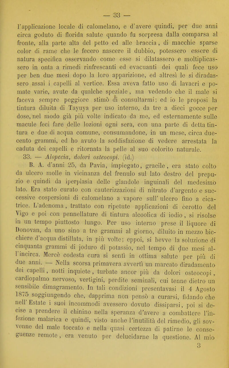 l'applicazione locale di calomelano, e d'avere quindi, per due anni circa goduto di florida salute quando fu sorpresa dalla comparsa al fronte, alla parte alta del petto ed alle braccia, di macchie sparse color di rame che le fecero nascere il dubbio, potessero essere di natura specifica osservando come esse si dilatassero e moltiplicas- sero in onta a rimedi rinfrescanti ed evacuanti dei quali fece uso per ben due mesi dopo la loro apparizione, ed altresì le si diradas- sero assai i capelli al vertice. Essa aveva fatto uso di lavacri e po- mate varie, avute da qualche speziale, ma vedendo che il male si faceva sempre peggiore stimò di consultarmi; ed io le proposi la tintura diluita di Tayuya per uso interno, da tre a dieci gocce per dose, nel modo già piti volte indicato da me, ed esternamente sulle macule feci fare delle lozioni ogni sera, con una parte di detta tin- tura e due di acqua comune, consumandone, in un mese, circa due- cento grammi, ed ho avuto la soddisfazione di vedere arrestata la caduta dei capelli e ritornata la pelle al suo colorito naturale. 33. — Alopecia, dolori osteocopi. (id.) B. A. d'anni 25, da Pavia, impiegato, gracile, era stato colto da ulcero molle in vicinanza del frenulo sul lato destro del prepu- zio e quindi da iperplasia delle glandolo inguinali del medesimo lato. Era stato curato con cauterizzazioni di nitrato d'argento e suc- cessive cospersioni di calomelano a vapore sull' ulcero fino a cica- trice. L'adenoma, trattato con ripetute applicazioni di cerotto del Vigo e poi con pennellature di tintura alcoolica di iodio, si risolse in un tempo piuttosto lungo. Per uso interno prese il liquore di Donovan, da uno sino a tre grammi al giorno, diluito in mezzo bic- chiere d'acqua distillata, in più volte; eppoi, si bevve la soluzione di cinquanta grammi di joduro di potassio, nel tempo di due mesi al- l'incirca. Mercè codesta cura si sentì in ottima salute' per più di due anni. — Nella scorsa primavera avvertì un marcato diradamento dei capelli, notti inquiete, turbate ancor più da dolori osteocopi, cardiopalmo nervoso, vertigini, perdite seminali, cui tenne dietro un sensibile dimagramento. In tali condizioni presentavasi il 4 Agosto 1875 soggiungendo che, dapprima non pensò a curarsi, fidando che nell'Estate i suoi incommodi avessero dovuto dissiparsi, poi si de- cise a prendere il chinino nella speranza d'avere a combattere l'in- fezione malarica e quindi, visto anche l'inutilità del rimedio, gli sov- venne del male toccato e nella quasi certezza di patirne le conse- guenze remote, era venuto per delucidarne la questione. Al mio 3