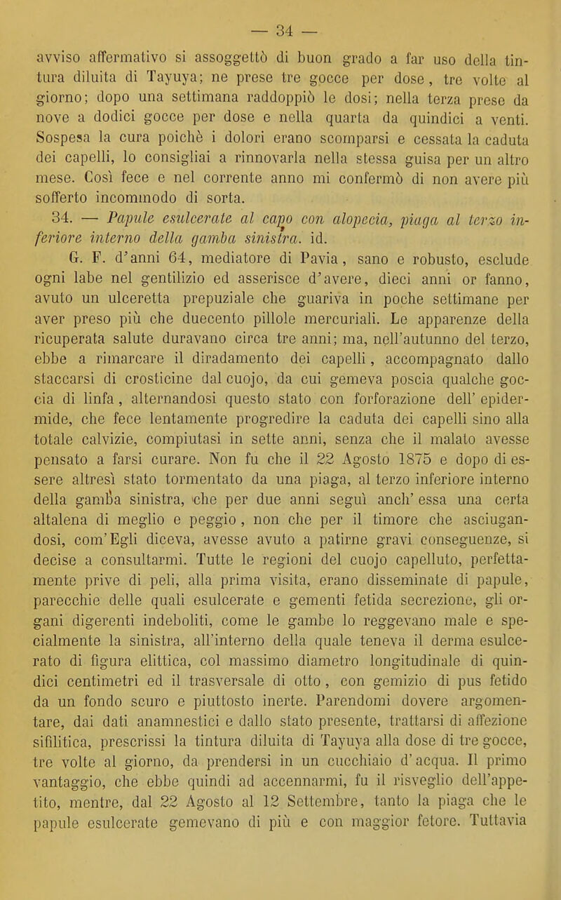 avviso affermativo si assoggettò di buon grado a far uso della tin- tura diluita di Tayuya; ne prese tre gocce per dose, tre volte al giorno; dopo una settimana raddoppiò le dosi; nella terza prese da nove a dodici gocce per dose e nella quarta da quindici a venti. Sospesa la cura poiché i dolori erano scomparsi e cessata la caduta dei capelli, lo consigliai a rinnovarla nella stessa guisa per un altro mese. Così fece e nel corrente anno mi confermò di non avere più sofferto incominodo di sorta. 34. — Papule esulcerate al capo con alopecia, piaga al terzo in- feriore interno della gamba sinistra, id. G. F. d'anni 64, mediatore di Pavia, sano e robusto, esclude ogni labe nel gentilizio ed asserisce d'avere, dieci anni or fanno, avuto un ulceretta prepuziale che guariva in poche settimane per aver preso più che duecento pillole mercuriali. Le apparenze della ricuperata salute duravano circa tre anni; ma, nell'autunno del terzo, ebbe a rimarcare il diradamento dei capelli, accompagnato dallo staccarsi di crosticine dal cuojo, da cui gemeva poscia qualche goc- cia di linfa, alternandosi questo stato con forforazione dell' epider- mide, che fece lentamente progredire la caduta dei capelli sino alla totale calvizie, compiutasi in sette anni, senza che il malato avesse pensato a farsi curare. Non fu che il 22 Agosto 1875 e dopo di es- sere altresì stato tormentato da una piaga, al terzo inferiore interno della gamloa sinistra, 'che per due anni seguì anch' essa una certa altalena di meglio e peggio , non che per il timore che asciugan- dosi, com'Egli diceva, avesse avuto a patirne gravi conseguenze, si decise a consultarmi. Tutte le regioni del cuojo capelluto, perfetta- mente prive di peli, alla prima visita, erano disseminate di papule, parecchie delle quali esulcerate e gementi fetida secrezione, gli or- gani digerenti indeboliti, come le gambe lo reggevano male e spe- cialmente la sinistra, all'interno della quale teneva il derma esulce- rato di figura elittica, col massimo diametro longitudinale di quin- dici centimetri ed il trasversale di otto, con gemizio di pus fetido da un fondo scuro e piuttosto inerte. Parendomi dovere argomen- tare, dai dati anamnestici e dallo stato presente, trattarsi di affezione sifilitica, prescrissi la tintura diluita di Tayuya alla dose di tre gocce, tre volte al giorno, da prendersi in un cucchiaio d'acqua. Il primo vantaggio, che ebbe quindi ad accennarmi, fu il risveglio dell'appe- tito, mentre, dal 22 Agosto al 12 Settembre, tanto la piaga che le papule esulcerate gemevano di più e con maggior fetore. Tuttavia