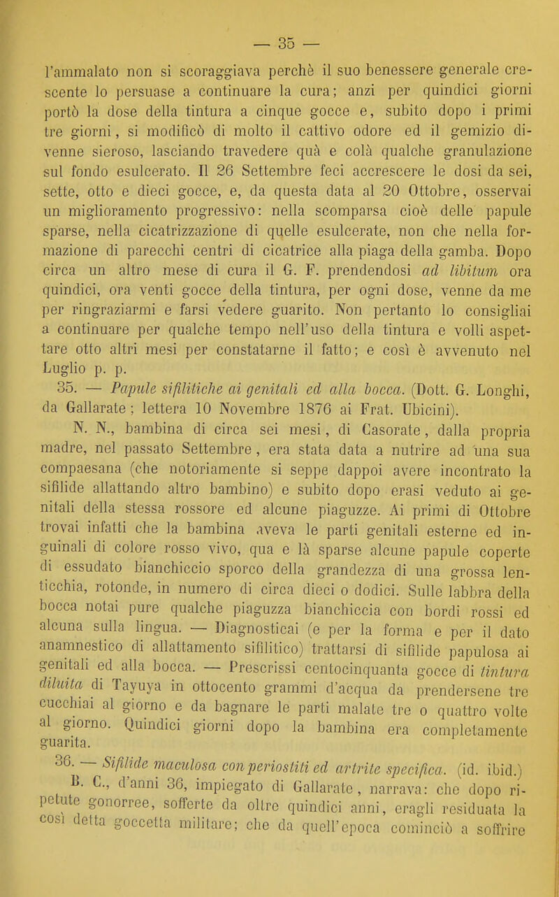 l'ammalato non si scoraggiava perchè il suo benessere generale cre- scente lo persuase a continuare la cura; anzi per quindici giorni portò la dose della tintura a cinque gocce e, subito dopo i primi tre giorni, si modificò di molto il cattivo odore ed il gemizio di- venne sieroso, lasciando travedere quà e colà qualche granulazione sul fondo esulcerato. Il 26 Settembre feci accrescere le dosi da sei, sette, otto e dieci gocce, e, da questa data al 20 Ottobre, osservai un miglioramento progressivo: nella scomparsa cioè delle papule sparse, nella cicatrizzazione di quelle esulcerate, non che nella for- mazione di parecchi centri di cicatrice alla piaga della gamba. Dopo circa un altro mese di cura il G. F. prendendosi ad libitum ora quindici, ora venti gocce della tintura, per ogni dose, venne da me per ringraziarmi e farsi vedere guarito. Non pertanto lo consigliai a continuare per qualche tempo nell'uso della tintura e volli aspet- tare otto altri mesi per constatarne il fatto; e così è avvenuto nel Luglio p. p. 35. — Papule sifìUticke ai genitali ed alla bocca. (Dott. G. Longhi, da Gallarate ; lettera 10 Novembre 1876 ai Frat. Ubicini). N. N., bambina di circa sei mesi, di Casorate, dalla propria madre, nel passato Settembre, era stata data a nutrire ad una sua compaesana (che notoriamente si seppe dappoi avere incontrato la sifìlide allattando altro bambino) e subito dopo erasi veduto ai ge- nitali della stessa rossore ed alcune piaguzze. Ai primi di Ottobre trovai infatti che la bambina aveva le parti genitali esterne ed in- guinali di colore rosso vivo, qua e là sparse alcune papule coperte di essudato bianchiccio sporco della grandezza di una grossa len- ticchia, rotonde, in numero di circa dieci o dodici. Sulle labbra della bocca notai pure qualche piaguzza bianchiccia con bordi rossi ed alcuna sulla lingua. — Diagnosticai (e per la forma e per il dato anamnestico di allattamento sifilitico) trattarsi di sifilide papulosa ai genitali ed alla bocca. — Prescrissi centocinquanta gocce di li7ìtura diluita di Tayuya in ottocento grammi d'acqua da prendersene tre cucchiai al giorno e da bagnare le parti malate tre o quattro volte al giorno. Quindici giorni dopo la bambina era completamente guarita. 36. — Sifilide maculosa con periostiti ed artrite specifica, (id. ibid.) B. C, d'anni 36, impiegato di Gallarate, narrava: che dopo ri- petute gonorree, sofTerte da oltre quindici anni, eragli residuata la così detta goccetta militare; che da quell'epoca cominciò a soffrire