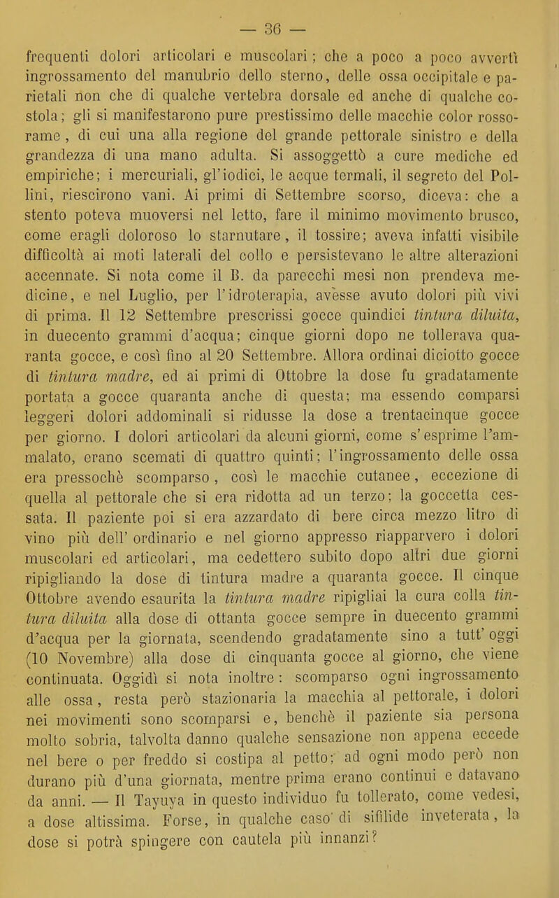 frequenti dolori articolari e muscolari ; che a poco a poco avvertì ingrossamento dei manubrio dello sterno, delle ossa occipitale e pa- rietali non che di qualche vertebra dorsale ed anche di qualche co- stola ; gli si manifestarono pure prestissimo delle macchie color rosso- rame , di cui una alla regione del grande pettorale sinistro e della grandezza di una mano adulta. Si assoggettò a cure mediche ed empiriche; i mercuriali, gl'iodici, le acque termali, il segreto del Pol- lini, riescirono vani. Ai primi di Settembre scorso, diceva: che a stento poteva muoversi nel letto, fare il minimo movimento brusco, come eragli doloroso lo starnutare, il tossire; aveva infatti visibile difficoltà ai moti laterali del collo e persistevano le altre alterazioni accennate. Si nota come il B. da parecchi mesi non prendeva me- dicine, e nel Luglio, per l'idroterapia, avesse avuto dolori pii^i vivi di prima. Il 12 Settembre prescrissi gocce quindici tintura diluita, in duecento grammi d'acqua; cinque giorni dopo ne tollerava qua- ranta gocce, e così fino al 20 Settembre. Allora ordinai di ciotto gocce di tintura madre, ed ai primi di Ottobre la dose fu gradatamente portata a gocce quaranta anche di questa; ma essendo comparsi leggeri dolori addominali si ridusse la dose a trentacinque gocce per giorno. I dolori articolari da alcuni giorni, come s'esprime l'am- malato, erano scemati di quattro quinti; l'ingrossamento delle ossa era pressoché scomparso , così le macchie cutanee, eccezione di quella al pettorale che si era ridotta ad un terzo ; la goccetta ces- sata. Il paziente poi si era azzardato di bere circa mezzo litro di vino più dell' ordinario e nel giorno appresso riapparvero i dolori muscolari ed articolari, ma cedettero subito dopo altri due giorni ripigliando la dose di tintura madre a quaranta gocce. Il cinque Ottobre avendo esaurita la tintura madre ripigliai la cura colla tin- tura diluita alla dose di ottanta gocce sempre in duecento grammi d'acqua per la giornata, scendendo gradatamente sino a tutt' oggi (10 Novembre) alla dose di cinquanta gocce al giorno, che viene continuata. Oggidì si nota inoltre : scomparso ogni ingrossamento alle ossa, resta però stazionaria la macchia al pettorale, i dolori nei movimenti sono scomparsi e, benché il paziente sia persona molto sobria, talvolta danno qualche sensazione non appena eccede nel bere o per freddo si costipa al petto; ad ogni modo però non durano piiì d'una giornata, mentre prima erano continui e datavano da anni. Il Tayuya in questo individuo fu tollerato, come vedesi, a dose altissima. Forse, in qualche caso'di sifilide inveterata, la dose si potrà spingere con cautela più innanzi?