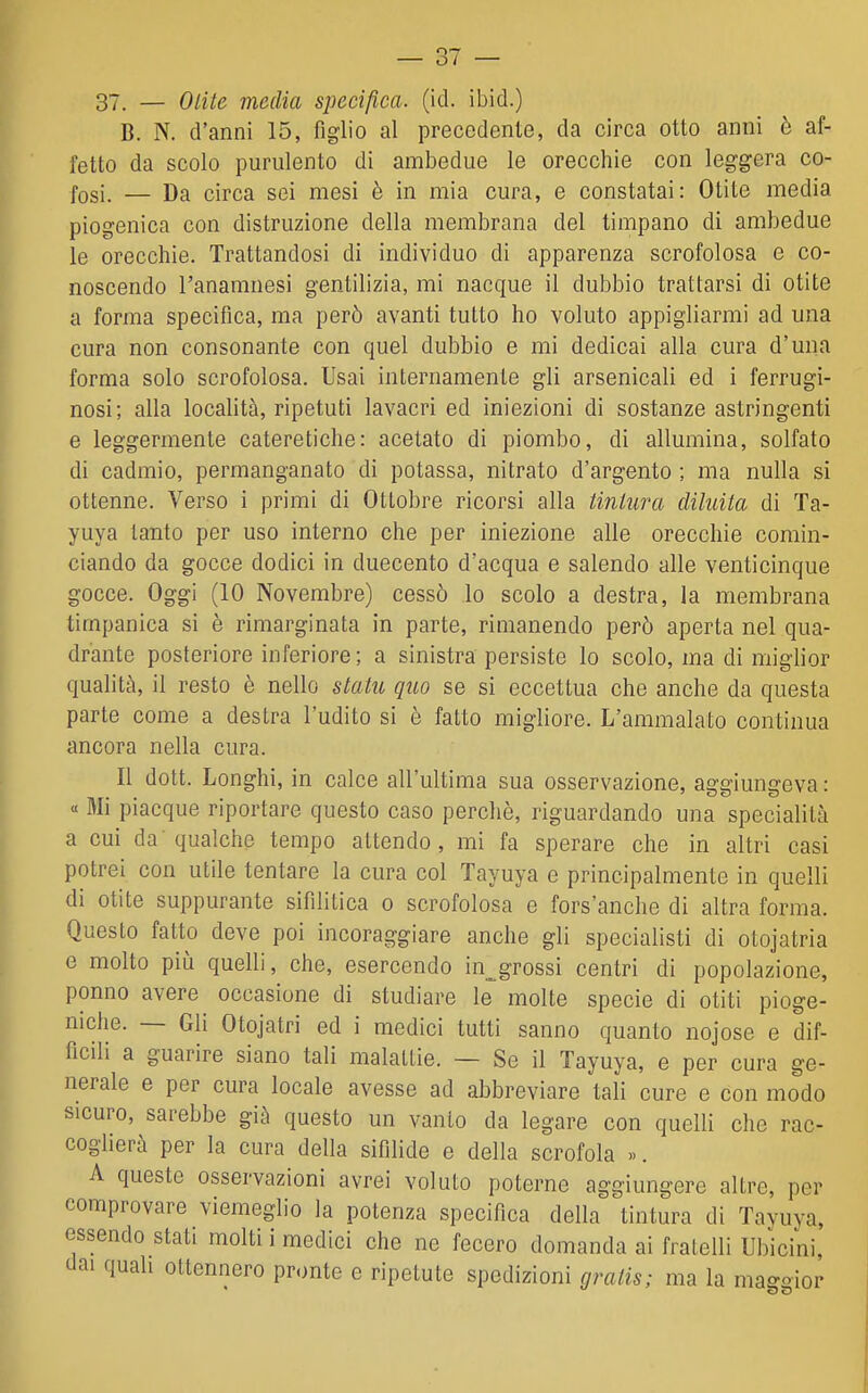 37. — Otite media specifica, (id. ibid.) B. N. d'anni 15, figlio al precedente, da circa otto anni è af- fetto da scolo purulento di ambedue le orecchie con leggera co- fosi. — Da circa sei mesi è in mia cura, e constatai: Otite media piogenica con distruzione della membrana del timpano di ambedue le orecchie. Trattandosi di individuo di apparenza scrofolosa e co- noscendo l'anamnesi gentilizia, mi nacque il dubbio trattarsi di otite a forma specifica, ma però avanti tutto ho voluto appigliarmi ad una cura non consonante con quel dubbio e mi dedicai alla cura d'una forma solo scrofolosa. Usai internamente gli arsenicali ed i ferrugi- nosi; alla località, ripetuti lavacri ed iniezioni di sostanze astringenti e leggermente cateretiche: acetato di piombo, di allumina, solfato di cadmio, permanganato di potassa, nitrato d'argento ; ma nulla si ottenne. Verso i primi di Ottobre ricorsi alla tintura diluita di Ta- yuya tanto per uso interno che per iniezione alle orecchie comin- ciando da gocce dodici in duecento d'acqua e salendo alle venticinque gocce. Oggi (10 Novembre) cessò lo scolo a destra, la membrana timpanica si è rimarginata in parte, rimanendo però aperta nel qua- drante posteriore inferiore ; a sinistra persiste lo scolo, ma di miglior qualità, il resto è nello statu quo se si eccettua che anche da questa parte come a destra l'udito si è fatto migliore. L'ammalato continua ancora nella cura. Il dott. Longhi, in calce all'ultima sua osservazione, aggiungeva : « Mi piacque riportare questo caso perchè, riguardando una specialità a cui da qualche tempo attendo, mi fa sperare che in altri casi potrei con utile tentare la cura col Tayuya e principalmente in quelli di otite suppurante sifilitica o scrofolosa e fors'anche di altra forma. Questo fatto deve poi incoraggiare anche gli specialisti di otojatria e molto più quelli, che, esercendo in^^grossi centri di popolazione, ponno avere occasione di studiare le molte specie di otiti pioge- niche. — Gli Otojatri ed i medici tutti sanno quanto nojose e dif- ficili a guarire siano tali malattie. — Se il Tayuya, e per cura ge- nerale e per cura locale avesse ad abbreviare tali cure e con modo sicuro, sarebbe già questo un vanto da legare con quelli che rac- coglierà per la cura della sifilide e della scrofola «. A queste osservazioni avrei voluto poterne aggiungere altre, per comprovare viemeglio la potenza specifica della tintura di Tayuya, essendo stati molti i medici che ne fecero domanda ai fratelli Ubicini, dai quali ottennero pronte e ripetute spedizioni gratis; ma la maggior