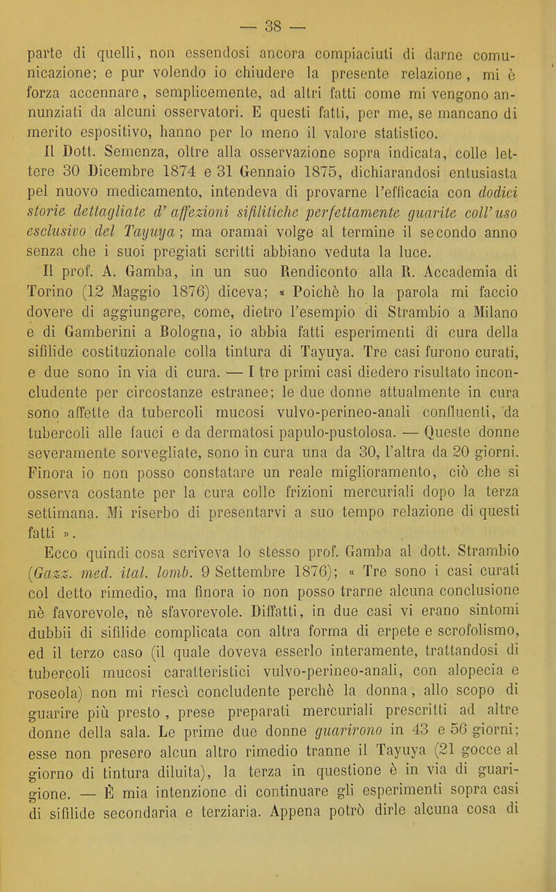 parte di quelli, non essendosi ancora compiaciuti di darne comu- nicazione; e pur volendo io chiudere la presento relazione, mi ò forza accennare, semplicemente, ad altri fatti come mi vengono an- nunziati da alcuni osservatori. E questi fatti, per me, se mancano di merito espositivo, hanno per Io meno il valore statistico. Il Dott. Semenza, oltre alla osservazione sopra indicala, colle let- tere 30 Dicembre 1874 e 31 Gennaio 1875, dichiarandosi entusiasta pel nuovo medicamento, intendeva di provarne l'efficacia con dodici storie dettagliate d'affezioni sifilitiche perfettamente guarite coli'uso esclusivo del Taymja; ma oramai volge al termine il secondo anno senza che i suoi pregiati scritti abbiano veduta la luce. Il prof. A. Gamba, in un suo Rendiconto alla R. Accademia di Torino (12 Maggio 1876) diceva; « Poiché ho la parola mi faccio dovere di aggiungere, come, dietro l'esempio di Strambio a Milano e di Gamberini a Rologna, io abbia fatti esperimenti di cura della sifilide costituzionale colla tintura di Tayuya. Tre casi furono curati, e due sono in via di cura. — I tre primi casi diedero risultato incon- cludente per circostanze estranee; le due donne attualmente in cura sono affette da tubercoli mucosi vulvo-perineo-anali confluenti, da tubercoli alle fauci e da dermatosi papulo-pustolosa. — Queste donne severamente sorvegliate, sono in cura una da 30, l'altra da 20 giorni. Finora io non posso constatare un reale miglioramento, ciò che si osserva costante per la cura colle frizioni mercuriali dopo la terza settimana. Mi riserbo di presentarvi a suo tempo relazione di questi fatti ». Ecco quindi cosa scriveva lo stesso prof. Gamba al dott. Strambio {Gazz. med. ital. lomb. 9 Settembre 1876); « Tre sono i casi curati col detto rimedio, ma finora io non posso trarne alcuna conclusione nè favorevole, nè sfavorevole. Diffatti, in due casi vi erano sintomi dubbii di sifilide complicata con altra forma di erpete e scrofolismo, ed il terzo caso (il quale doveva esserlo interamente, trattandosi di tubercoli mucosi caratteristici vulvo-perineo-anali, con alopecia e roseola) non mi riesci concludente perchè la donna, allo scopo di guarire piii presto , prese preparati mercuriali prescritti ad altre donne della sala. Le prime due donne guarirono in 43 e 56 giorni; esse non presero alcun altro rimedio tranne il Tayuya (21 gocce al giorno di tintura diluita), la terza in questione è in via di guari- gione. — È mia intenzione di continuare gli esperimenti sopra casi di sifilide secondaria e terziaria. Appena potrò dirle alcuna cosa di