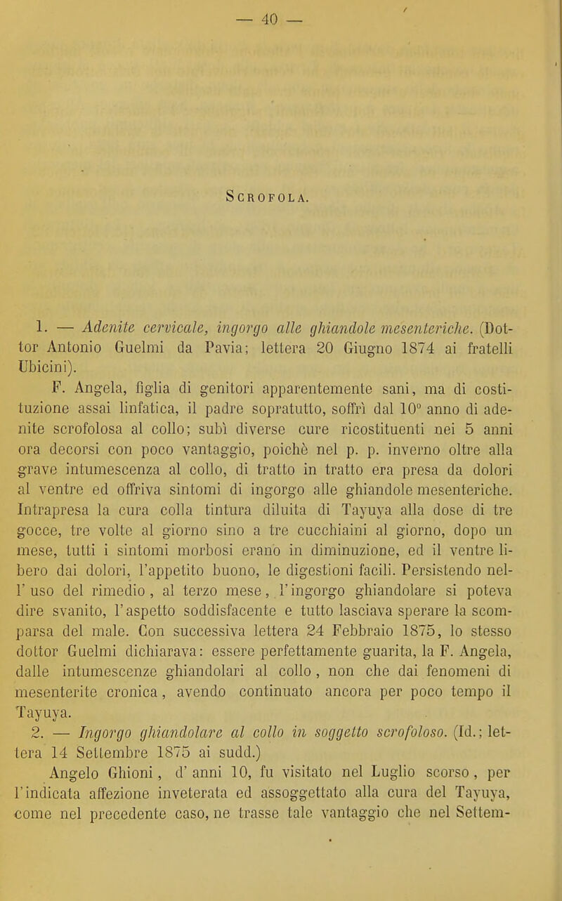 Scrofola. 1. — Adenite cervicale, ingorgo alle ghiandole mesenteriche. (Dot- tor Antonio Guelmi da Pavia; lettera 20 Giugno 1874 ai fratelli Ubicini). F. Angela, figlia di genitori apparentemente sani, ma di costi- tuzione assai linfatica, il padre sopratutto, soffrì dal 10 anno di ade- nite scrofolosa al collo; subì diverse cure ricostituenti nei 5 anni ora decorsi con poco vantaggio, poiché nel p. p. inverno oltre alla grave intumescenza al collo, di tratto in tratto era presa da dolori al ventre ed offriva sintomi di ingorgo alle ghiandole mesenteriche. Intrapresa la cura colla tintura diluita di Tayuya alla dose di tre gocce, tre volte al giorno sino a tre cucchiaini al giorno, dopo un mese, tutti i sintomi morbosi erano in diminuzione, ed il ventre li- bero dai dolori, l'appetito buono, le digestioni facili. Persistendo nel- r uso del rimedio, al terzo mese, l'ingorgo ghiandolare si poteva dire svanito, l'aspetto soddisfacente e tutto lasciava sperare la scom- parsa del male. Con successiva lettera 24 Febbraio 1875, lo stesso dottor Guelmi dichiarava: essere perfettamente guarita, la F. Angela, dalle intumescenze ghiandolari al collo , non che dai fenomeni di mesenterite cronica, avendo continuato ancora per poco tempo il Tayuya. 2. — Ingorgo ghiandolare al collo in soggetto scrofoloso. (Id. ; let- tera 14 SelLembre 1875 ai sudd.) Angelo Ghioni, d' anni 10, fu visitato nel Luglio scorso, per l'indicata affezione inveterata ed assoggettato alla cura del Tayuya, come nel precedente caso, ne trasse tale vantaggio che nel Settem-