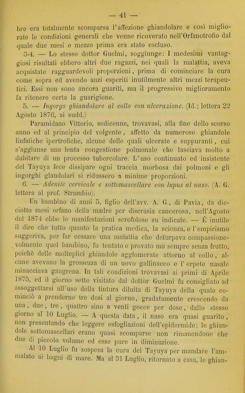 bre era totalmente scomparsa l'affezione ghiandolare e così miglio- rate le condizioni generali che venne ricoverato nell'Orfanotrofio dal quale due mesi e mezzo prima era stato escluso. 3-4. — Lo stesso dottor Guelmi, soggiunge: I medesimi vantag- giosi risultati ebbero altri due ragazzi, nei quali la malattia, aveva acquistate ragguardevoli proporzioni, prima di cominciare la cura come sopra ed avendo anzi esperiti inutilmente altri mezzi terapeu- tici. Essi non sono ancora guariti, ma il progressivo miglioramento fa ritenere certa la guarigione. 5. — Ingorgo ghiandolare al collo con ulcerazione. (Id. ; lettera 22 Agosto 1876, ai sudd.) Paramidano Vittorio, sedicenne, trovavasi, alla fine dello scorso anno ed al principio del volgente, affetto da numerose ghiandole linfatiche ipertrofiche, alcune delle quali ulcerate e suppuranti, cui s'aggiunse una lenta congestione polmonale che lasciava molto a dubitare di un processo tubercolare. L'uso continuato ed insistente del Tayuya fece dissipare ogni traccia morbosa dai polmoni e gli ingorghi glandolari si ridussero a minime proporzioni. 6. — Adenite cervicale e sottomascellare con lupus al naso. (A. G. lettera al prof. Strambio). Un bambino di anni 5, figlio dell'avv. A. G., di Pavia, da die- ciotto mesi orfano della madre per discrasia cancerosa, nell'Agosto del 1874 ebbe le manifestazioni scrofolose su indicate. — È inutile il dire che tutto quanto la pratica medica, la scienza, e l'empirismo suggeriva, per far cessare una malattia che deturpava compassione- volmente quel bambino, fu tentato e provato ma sempre senza frutto, poiché delle molteplici ghiandole agglomerate attorno al collo, al- cune avevano la grossezza di un uovo gallinaceo e l'erpete nasale minacciava gangrena. In tali condizioni trovavasi ai primi di Aprile 1875, ed il giorno sette visitato dal dottor Guelmi fu consigliato ad assoggettarsi all'uso della tintura diluita di Tayuya della quale co- minciò a prenderne tre dosi al giorno, gradatamente crescendo da una, due, tre, quattro sino a venti gocce per dose, dallo stesso giorno al 10 Luglio. — A questa data, il naso era quasi guarito , non presentando che leggere esfogliazioni dell'epidermide; le ghian- dole sottomascellari erano quasi scomparse non rimanendone che due di piccolo volume ed esse pure in diminuzione. Al 10 Luglio fu sospesa la cura del Tayuya per mandare l'am- malato ai bagni di mare. Ma al 31 Luglio, ritornato a casa, le ghian-