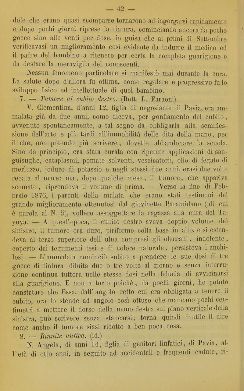 dole che erano quasi scomparse tornarono ad ingorgarsi rapidamente e dopo pochi giorni riprese la tintura, cominciando ancora da poche gocce sino alle venti per dose, in guisa che ai primi di Settembre verificavasi un miglioraménto così evidente da indurre il medico ed il padre del bambino a ritenere per certa la completa guarigione e da destare la meraviglia dei conoscenti. Nessun fenomeno particolare si manifestò mai durante la cura. La salute dopo d'allora fu ottima, come regolare e progressivo fu lo sviluppo fisico ed intellettuale di quel bambino. 7. — Tumore al cubito destro. (Dott. L. Faraoni). V. Clementina, d'anni 12, figlia di negoziante di ÌPavia, era am- malata già da due anni, come diceva, per gonfiamento del cubito, avvenuto spontaneamente, a tal segno da obbligarla alla semifles- sione dell'arto e più tardi all'immobilità delle dita della mano, per il che, non potendo più scrivere, dovette abbandonare la scuola. Sino da principio, era stata curata con ripetute applicazioni di san- guisughe, cataplasmi, pomate solventi, vescicatorii, olio di fegato di merluzzo, joduro di potassio e negli stessi due anni, erasi due volte recata al mare; ma, dopo qualche mese, il tumore, che appariva scemato, riprendeva il volume di prima. — Verso la fine di Feb- braio 1876, i parenti della malata che erano stati testimoni del grande miglioramento ottenutosi dal giovinetto Paramidano ( di cui è parola al N. 5), vollero assoggettare la ragazza alla cura del Ta- yuya. — A quest'epoca, il cubito destro aveva doppio volume del sinistro, il tumore era duro, piriforme colla base in alto, e si esten- deva al terzo superiore dell' ulna compresi gli olecrani, indolente, coperto dai tegumenti tesi e di colore naturale, persisteva l'anchi- losi. — L'ammalata cominciò subito a prendere le sue dosi di tre gocce di tintura diluita due o tre volte al giorno e senza interru- zione continua tuttora nelle' stesse dosi nella fiducia di avvicinarsi alla guarigione. E non a torto poiché, da pochi giorni, ho potuto constatare che Essa, dall' angolo retto cui era obbligata a tenere il cubito, ora lo stende ad angolo così ottuso che mancano pochi cen- timetri a mettere il dorso della mano destra sul piano verticale della sinistra, può scrivere senza stancarsi; torna quindi inutile il dire come anche il tumore siasi ridotto a ben poca cosa. 8. — Riunite antica, (id.) N. Angela, di anni 14, figlia di genitori linfatici, di Pavia, al- l'età di otto anni, in seguito ad accidentali e frequenti cadute, ri-