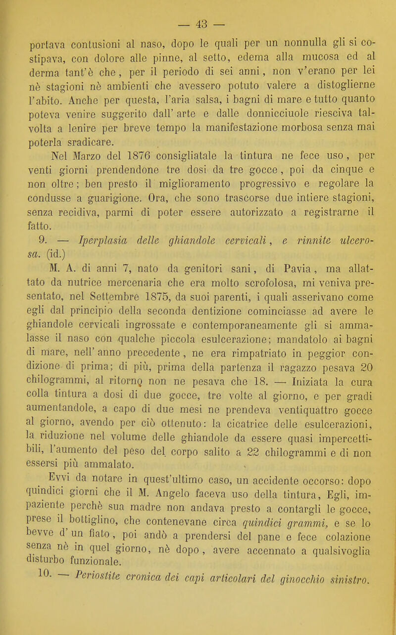 portava contusioni al naso, dopo le quali per un nonnulla gli si co- stipava, con dolore alle pinne, al setto, edema alla mucosa ed al derma tant'è che, per il periodo di sei anni, non v'erano per lei nè stagioni nè ambienti che avessero potuto valere a distoglierne l'abito. Anche per questa, l'aria salsa, i bagni di mare e tutto quanto poteva venire suggerito dall' arte e dalle donnicciuole riesciva tal- volta a lenire per breve tempo la manifestazione morbosa senza mai poterla sradicare. Nel Marzo del 1876 consigliatale la tintura ne fece uso, per venti giorni prendendone tre dosi da tre gocce, poi da cinque e non oltre ; ben presto il miglioramento progressivo e regolare la condusse a guarigione. Ora, che sono trascorse due intiere stagioni, senza recidiva, parmi di poter essere autorizzato a registrarne il fatto. 9. — Iperplasia della ghiandole cervicali, e riunite ulcero- sa, (id.) M. A. di anni 7, nato da genitori sani, di Pavia , ma allat- tato da nutrice mercenaria che era molto scrofolosa, mi veniva pre- sentato, nel Settembre 1875, da suoi parenti, i quali asserivano come egli dal principio della seconda dentizione cominciasse ad avere le ghiandole cervicali ingrossate e contemporaneamente gli si amma- lasse il naso con qualche piccola esulcerazione; mandatolo ai bagni di niare, nell' anno precedente , ne era rimpatriato in peggior con- dizione di prima; di più, prima della partenza il ragazzo pesava 20 chilogrammi, al ritorng non ne pesava che 18. — Iniziata la cura colla tintura a dosi di due gocce, tre volte al giorno, e per gradi aumentandole, a capo di due mesi ne prendeva ventiquattro gocce al giorno, avendo per ciò ottenuto: la cicatrice delle esulcerazioni, la riduzione nel volume delle ghiandole da essere quasi impercetti- bili, l'aumento del peso del corpo salito a 22 chilogrammi e di non essersi più ammalato. Evvi da notare in quest'ultimo caso, un accidente occorso: dopo quindici giorni che il M. Angelo faceva uso della tintura. Egli, im- paziente perchè sua madre non andava presto a contargli le gocce, prese il bottiglino, che contenevano circa quindici grammi, e se lo bevve d'un fiato, poi andò a prendersi del pane e fece colazione senza nè in quel giorno, nè dopo, avere accennato a qualsivoglia disturbo funzionale. 10. — Periostite cronica dei capi articolari del ginocchio sinistro.