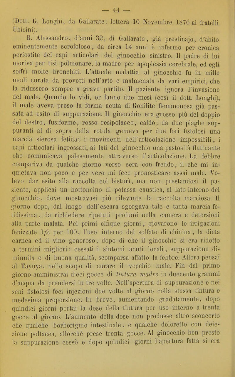 (Dott. G. Long'hi, da Gallarate; lettera 10 Novembre 187G ai fratelli Ubicini). B. Alessandro, d'anni 32, di Gallarate, già prestinajo, d'abito eminentemente scrofoloso, da circa 14 anni ò infermo per cronica periostite dei capi articolari del ginocchio sinistro. Il padre di lui moriva per tisi polmonare, la madre per apoplessia cerebrale, ed egli soffrì molte bronchiti. L'attuale malattia al ginocchio fu in mille modi curata da provetti nell'arte e malmenata da vari empirici, che la ridussero sempre a grave partito. Il paziente ignora l'invasione del male. Quando lo vidi, or fanno due mesi (così il dott. Longhi), il male aveva preso la forma acuta di Gonilite flemmonosa già pas- sata ad esito di suppurazione. Il ginocchio era grosso piià del doppio del destro, fusiforme, rosso resipolaceo, caldo; da due piaghe sup- puranti al di sopra della rotula gemeva per due fori fistolosi una marcia sierosa fetida; i movimenti dell'articolazione impossibili, i capi articolari ingrossati, ai lati del ginocchio una pastosità fluttuante che comunicava palesemente attraverso l'articolazione. La febbre compariva da qualche giorno verso sera con freddo, il che mi in- quietava non poco e per vero mi fece pronosticare assai male. Vo- levo dar esito alla raccolta col bisturi, ma non prestandosi il pa- ziente, applicai un bottoncino di potassa caustica, al lato interno del ginocchio, dove mostravasi piìi rilevante la raccolta marciosa. 11 giorno dopo, dal luogo dell'escara sgorgava tale e tanta marcia fe- tidissima , da richiedere ripetuti profumi nella camera e detersioni alla parte malata. Pei primi cinque giorni, giovarono le irrigazioni fenizzate 1/2 per 100, l'uso interno del solfato di chinina, la dieta carnea ed il vino generoso, dopo di che il ginocchio si era ridotto a termini migliori : cessati i sintomi acuti locali, suppurazione di- minuita e di buona qualità, scomparsa affatto la febbre. Allora pensai al Tayuya, nello scopo di curare il vecchio male. Fin dal primo giorno amministrai dieci gocce di tintura madre in duecento grammi d'acqua da prendersi in tre volte. Nell'apertura di suppurazione e nei seni fistolosi feci injezioni due volte al giorno colla stessa tintura e medesima proporzione. In breve, aumentando gradatamente, dopo quindici giorni portai la dose della tintura per uso interno a trenta gocce al giorno. L'aumento della dose non produsse altro sconcerto che qualche borborigmo intestinale, e qualche doloretto con deie- zione poltacea, allorché prese trenta gocce. Al ginocchio ben presto la suppurazione cessò e dopo quindici giorni l'apertura fatta si era