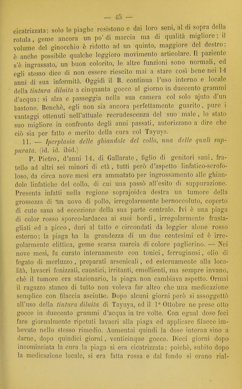 — -15 — cicatrizzata: solo le piaghe resistono e dai loro seni, al di sopra della rotula, geme ancora un po' di marcia ma di qualità migliore ; il volume del ginocchio è ridotto ad un quinto, maggiore del destro; è anche possibile qualche leggiero movimento articolare. Il paziente s'è ingrassato, un buon colorito, le altre funzioni sono normali ,^ ed egli stesso dice di non essere riescito mai a stare così bene nei 14 anni di sua infermità. Oggidì il B. continua l'uso interno e locale della tintura diluita a cinquanta gocce al giorno in duecento grammi d'acqua; si alza e passeggia nella sua camera col solo ajuto d'un bastone. Benché, egli non sia ancora perfettamente guarito, pure i vantaggi ottenuti nell'attuale recrudescenza del suo male, lo stato suo migliore in confronto degli anni passati, autorizzano a dire che ciò sia per fatto e merito della cura col Tayuyn. 11. — Iperplasia delle ghiandole del collo, una delle quali sup- purata, (id. id. ibid.) P. Pietro, d'anni 14, di Gallarate , figlio di genitori sani, fra- tello ad altri sei minori di età, tutti però d'aspetto linfatico-scrofo- loso, da circa nove mesi era ammatato per ingrossamento alle ghian- dole linfatiche del collo, di cui una passò all'esito di suppurazione. Presenta infatti nella regione soprajoidea destra un tumore della grossezza di Un uovo di pollo, irregolarmente bernoccoluto, coperto di cute sana ad eccezione della sua parte centrale. Ivi è una piaga di color rosso sporco-lardacea ai suoi bordi, irregolarmente frasta- gliati ed a picco, duri al tatto e circondati da leggier alone rosso esterno; la piaga ha la grandezza di un due centesimi ed è irre- golarmente elittica, geme scarsa marcia di colore paglierino. — Nei nove mesi, fu curato internamente con tonici, ferruginosi, olio di fegato di merluzzo , preparati arsenicali, ed esternamente alla loca- lità), lavacri fenizzati, caustici, irritanti, emollienti, ma sempre invano, chè il tumore era stazionario, la piaga, non cambiava aspetto. Ormai il ragazzo stanco di tutto non voleva far altro che una medicazione semplice con filaccia asciutte. Dopo alcuni giorni però si assoggettò all'uso della tintura diluita di Tayuya, ed il 1 Ottobre ne prese otto gocce in duecento grammi d'acqua in tre volte. Con egual dose feci fare giornalmente ripetuti lavacri alla piaga ed applicare filacce im- bevute nello stesso rimedio. Aumentai quindi la doso interna sino a darne, dopo quindici giorni, venticinque gocce. Dieci giorni dopo incominciata la cura la piaga si era cicatrizzata; poiché, subito dopo la medicazione locale, si era fatta rossa e dal fondo si erano rial-