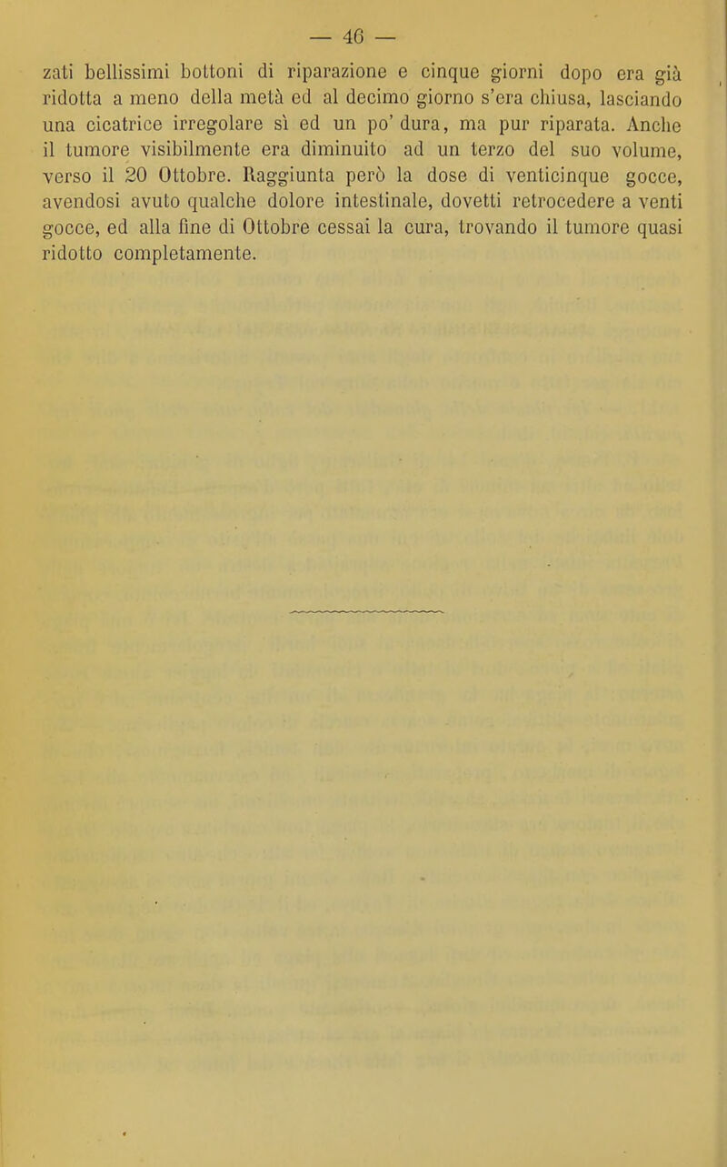 zati bellissimi bottoni di riparazione e cinque giorni dopo era già ridotta a meno della metà ed al decimo giorno s'era chiusa, lasciando una cicatrice irregolare sì ed un po'dura, ma pur riparata. Anche il tumore visibilmente era diminuito ad un terzo del suo volume, verso il 20 Ottobre. Raggiunta però la dose di venticinque gocce, avendosi avuto qualche dolore intestinale, dovetti retrocedere a venti gocce, ed alla fine di Ottobre cessai la cura, trovando il tumore quasi ridotto completamente.