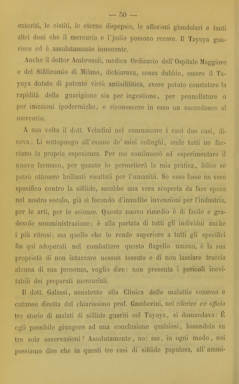 enteriti, le cistiti, le eterne dispepsie, le affezioni glandolari e tanti altri doni che il mercurio e l'jodio possono recare. Il Tayuya gua- risce ed ò assolutamente innocente. Anche il dottor Ambrosoli, medico Ordinario dell'Ospitale Maggiore e del Sifilicomio di Milano, dichiarava, senza dubbio, essere il Ta- yuya dotato di potente virtù antisifilitica, avere potuto constatare la rapidità della guarigione sia per ingestione, per pennellature o per iniezioni ipodermiche, e riconoscere in esso un succedaneo al mercurio. A sua volta il dott. Veladinì nel comunicare i suoi due casi, di- cova: Li sottopongo all'esame de'miei colleghi, onde tutti ne fac- ciano la propria espezienza. Per me continuerò ad esperimentare il nuovo farmaco, per quanto lo permetterà la mia pratica, felice se potrò ottenere brillanti risultati per l'umanità. Se esso fosse un vero specifico contro la sifilide, sarebbe una vera scoperta da fare epoca nel nostro secolo, già sì fecondo d'inaudite invenzioni per l'industria, per le arti, per le scienze. Questo nuovo rimedio è di facile e gra- devole somministrazione; è alla portata di tutti gli individui anche i più ritrosi; ma quello che lo rende superiore a tutti gli specifici fin qui adoperati nel combattere questo flagello umano, è la sua proprietà di non intaccare nessun tessuto e di non lasciare traccia alcuna di sua presenza, voglio dire: non presenta i pericoli inevi- tabili dei preparati mercuriali. Il dott. Galassi, assistente alla Clinica delle malattie veneree e cutanee diretta dal chiarissimo prof. Gamberini, nel riferire ex officio tre storie di malati di sifilide guariti col Tayuya, si domandava: È egli possibile giungere ad una conclusione qualsiasi, basandola su tre sole osservazioni? Assolutamente, no; ma, in ogni modo, noi possiamo dire che in questi tre casi di sifilide papulosa, all' ammi-