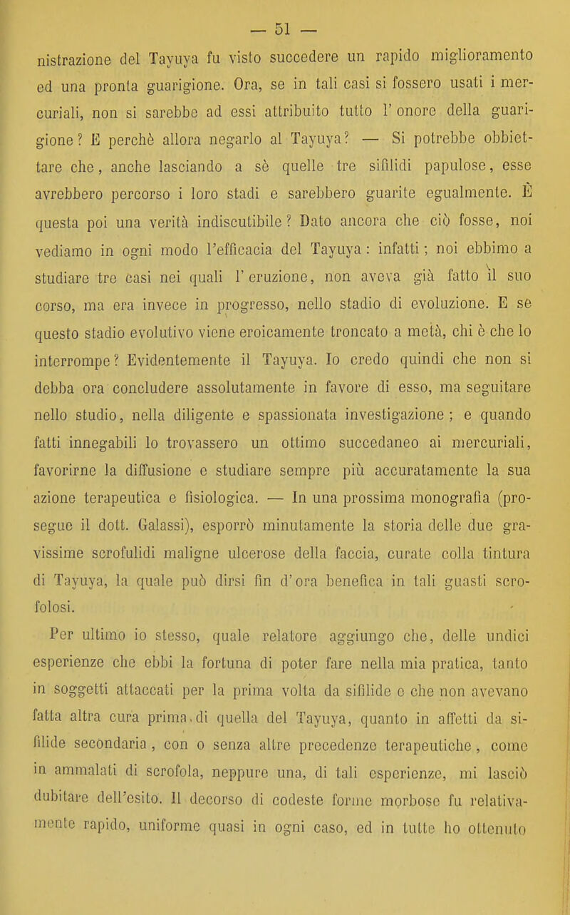 Distrazione del Tayuya fu visto succedere un rapido miglioramento ed una pronta guarigione. Ora, se in tali casi si fossero usati i mer- curiali, non si sarebbe ad essi attribuito tutto 1' onore della guari- gione ? E perchè allora negarlo al Tayuya? — Si potrebbe obbiet- tare che, anche lasciando a sè quelle tre sifìlidi papulose, esse avrebbero percorso i loro stadi e sarebbero guarite egualmente. È questa poi una verità indiscutibile? Dato ancora che ciò fosse, noi vediamo in ogni modo l'efficacia del Tayuya : infatti ; noi ebbimo a studiare tre casi nei quali l'eruzione, non aveva già fatto il suo corso, ma era invece in progresso, nello stadio di evoluzione. E se questo stadio evolutivo viene eroicamente troncato a metà, chi è che lo interrompe? Evidentemente il Tayuya. Io credo quindi che non si debba ora concludere assolutamente in favore di esso, ma seguitare nello studio, nella diligente e spassionata investigazione ; e quando fatti innegabili lo trovassero un ottimo succedaneo ai mercuriali, favorirne la diffusione e studiare sempre più accuratamente la sua azione terapeutica e fisiologica. — In una prossima monografìa (pro- segue il dott. Galassi), esporrò minutamente la storia delle due gra- vissime scrofulidi maligne ulcerose della faccia, curate colla tintura di Tayuya, la quale può dirsi fin d'ora benefica in tali guasti scro- folosi. Per ultimo io stesso, quale relatore aggiungo che, delle undici esperienze che ebbi la fortuna di poter fare nella mia pratica, tanto in soggetti attaccati per la prima volta da sifilide e che non avevano fatta altra cura prima.di quella del Tayuya, quanto in affetti da si- filide secondaria , con o senza altre precedenze terapeutiche, come in ammalati di scrofola, neppure una, di tali esperienze, mi lasciò dubitare dell'esito. Il decorso di codeste forme morboso fu relativa- mente rapido, uniforme quasi in ogni caso, ed in tutte ho ottenuto