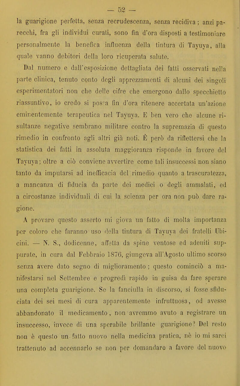 la guarigione perfetta, senza recrudescenza, senza recidiva ; anzi pa- recchi, fra gli individui curati, sono fin d'ora disposti a testimoniare personalmente la benefica influenza della tintura di Tayuya, alla quale vanno debitori della loro ricuperata salute. Dal numero e dall'esposizione dettagliata dei fatti osservati nella parte clinica, tenuto conto degli apprezzamenti di alcuni dei singoli esperimentatori non che delle cifre che emergono dallo specchietto riassuntivo, io credo si pos^a fin d'ora ritenere accertata un'azione eminentemente terapeutica nel Tayuya. E ben vero che alcune ri- sultanze negative sembrano militare contro la supremazia di questo rimedio in confronto agli altri già noti. È però da riflettersi che la statistica dei fatti in assoluta maggioranza risponde in favore del Tayuya; oltre a ciò conviene avvertire come tali insuccessi non siano tanto da imputarsi ad inelTicacia del rimedio quanto a trascuratezza, a mancanza di fiducia da parte dei medici o degli ammalati, ed a circostanze individuali di cui la scienza per ora Qon può dare ra- gione. A provare questo asserto mi giova un fatto di molta importanza per coloro che faranno uso della tintura di Tayuya dei fratelli Ubi- cini. — N. S., dodicenne, affetta da spine ventose ed adeniti sup- purate, in cura dal Febbraio 1876, giungeva all'Agosto ultimo scorso senza avere dato segno di miglioramento ; questo cominciò a ma- nifestai'si nel Settembre e progredì rapido in guisa da fare sperare una completa guarigione. Se la fanciulla in discorso, si fosse sfidu- ciata dei sei mesi di cura apparentemente infruttuosa, od avesse abbandonato il medicamento, non avremmo avuto a registrare un insuccesso, invece di una sperabile brillante guarigione? Del resto non è questo un fatto nuovo nella medicina pratica, nè io mi sarci trattenuto ad accennarlo se non per domandare a favore del nuovo