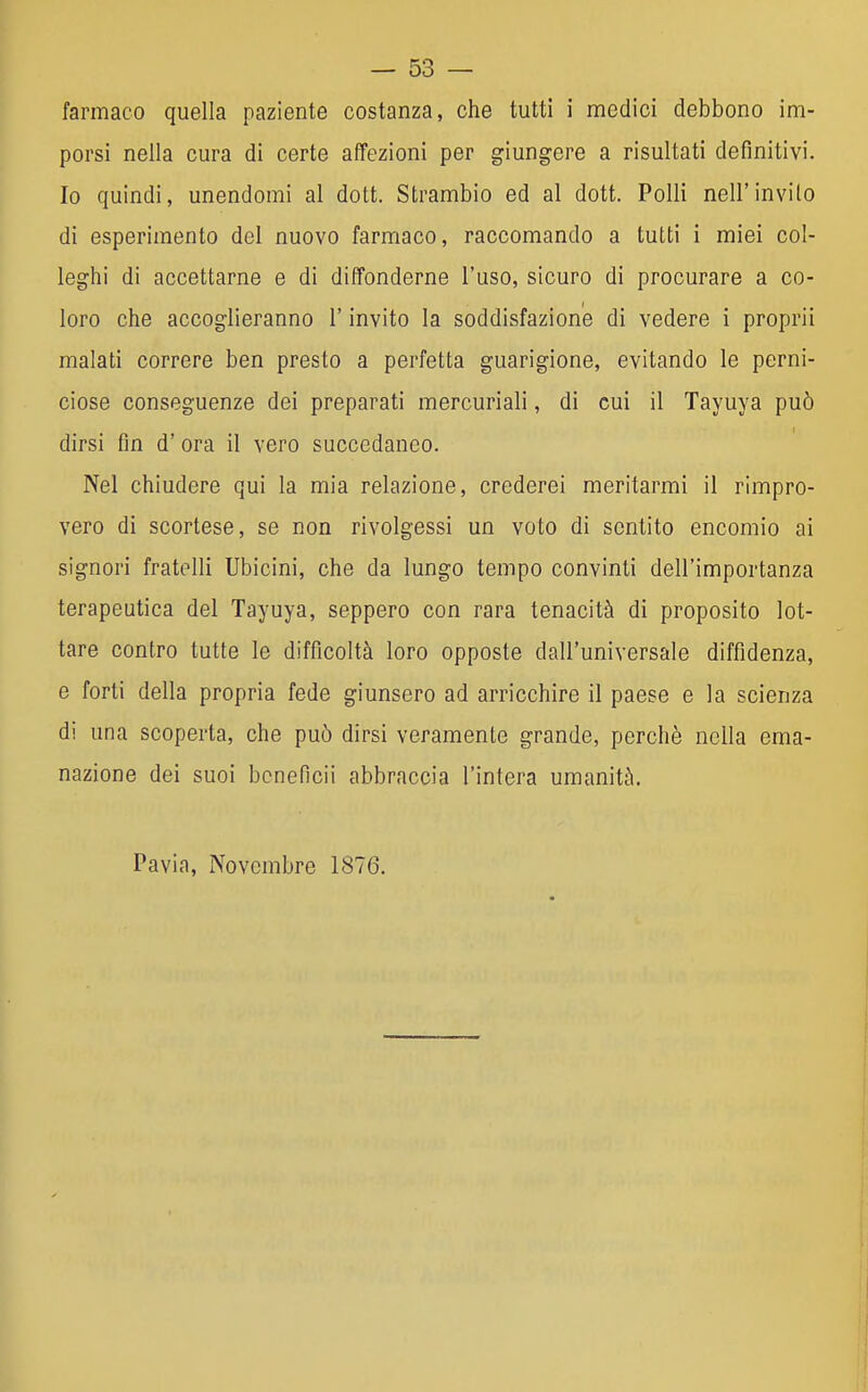 farmaco quella paziente costanza, che tutti i medici debbono im- porsi nella cura di certe affezioni per giungere a risultati definitivi. Io quindi, unendomi al dott. Strambio ed al dott. Polli nell'invito di esperimento del nuovo farmaco, raccomando a tutti i miei col- leghi di accettarne e di diffonderne l'uso, sicuro di procurare a co- loro che accoglieranno l'invito la soddisfazione di vedere i proprii malati correre ben presto a perfetta guarigione, evitando le perni- ciose conseguenze dei preparati mercuriali, di cui il Tayuya può dirsi fm d' ora il vero succedaneo. Nel chiudere qui la mia relazione, crederei meritarmi il rimpro- vero di scortese, se non rivolgessi un voto di sentito encomio ai signori fratelli Ubicini, che da lungo tempo convinti dell'importanza terapeutica del Tayuya, seppero con rara tenacità di proposito lot- tare contro tutte le difficoltà loro opposte dall'universale diffidenza, e forti della propria fede giunsero ad arricchire il paese e la scienza di una scoperta, che può dirsi veramente grande, perchè nella ema- nazione dei suoi boneficii abbraccia l'intera umanità. Pavia, Novembre 1876.