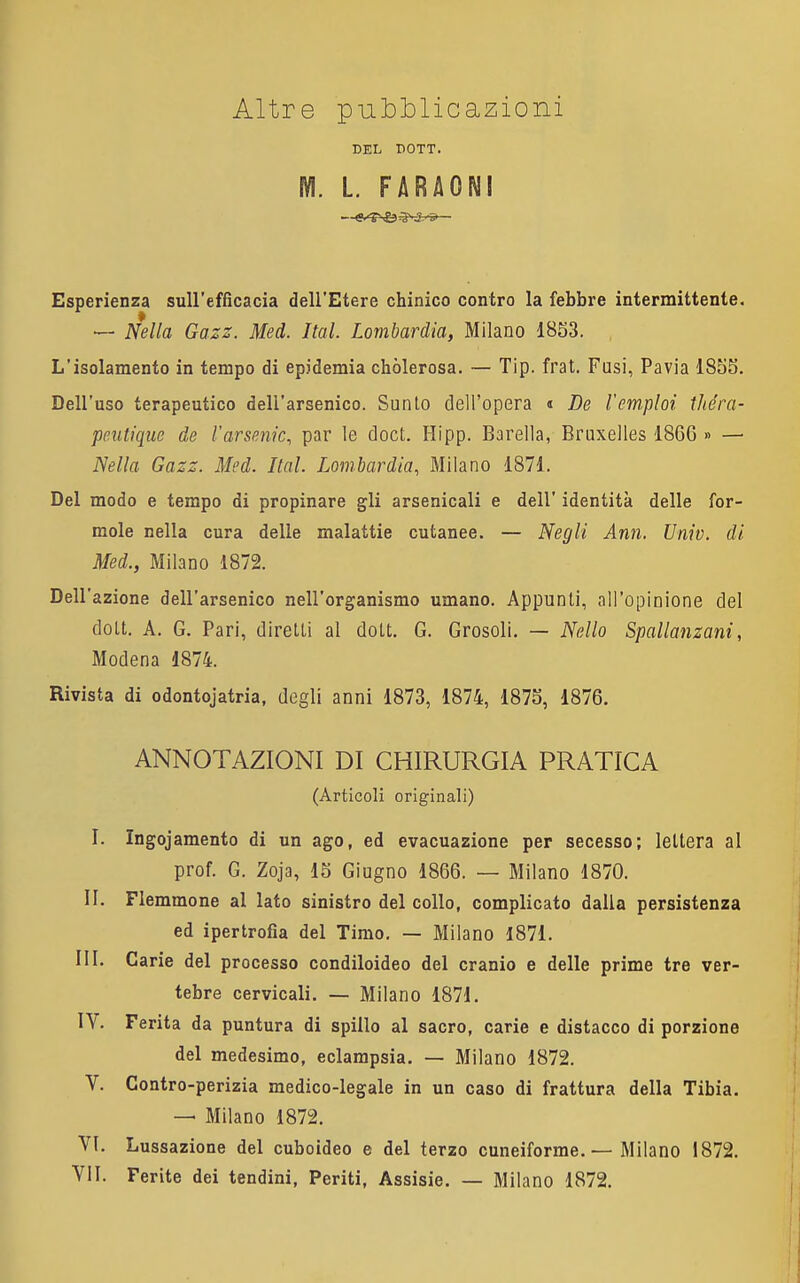 Altre pubblicazioni DEL DOTT. M. L. FARAONI Esperienza sull'efficacia dell'Etere chinico contro la febbre intermittente. — Nella Gazz. Med. Ital. Lombardia, Milano 1853. L'isolamento in tempo di epidemia chòlerosa. — Tip. frat. Fusi, Pavia 185S. Dell'uso terapeutico dell'arsenico. Sunto dell'opera « De l'emploi théra- pmtique de l'arsenic, par le doct. Hipp. Barella, Bruxelles 1866 » — Nella Gazz. Med. Ital. Lombardia, Milano 1871. Del modo e tempo di propinare gli arsenicali e dell' identità delle for- molo nella cura delle malattie cutanee. — Negli Ann. Univ. di Med., Milano 1872. Dell'azione dell'arsenico nell'organismo umano. Appunti, all'opinione del dott. A. G. Pari, diretti al dott. G. Grosolì. — Nello Spallanzani, Modena 1874. Rivista di odontojatria, degli anni 1873, 1874, 187S, 1876. ANNOTAZIONI DI CHIRURGIA PRATICA (Articoli originali) I. Ingojamento di un ago, ed evacuazione per secesso; lettera al prof. G. Zoja, 15 Giugno 1866. — Milano 1870. II. Flemmone al lato sinistro del collo, complicato dalla persistenza ed ipertrofia del Timo, — Milano 1871. III. Carie del processo condiloideo del cranio e delle prime tre ver- tebre cervicali. — Milano 1871. IV. Ferita da puntura di spillo al sacro, carie e distacco di porzione del medesimo, eclampsia. — Milano 1872. V. Contro-perizia medico-legale in un caso di frattura della Tibia. — Milano 1872. VI. Lussazione del cuboideo e del terzo cuneiforme.— Milano 1872. YII. Ferite dei tendini, Periti, Assisie. — Milano 1872. j, ,!l