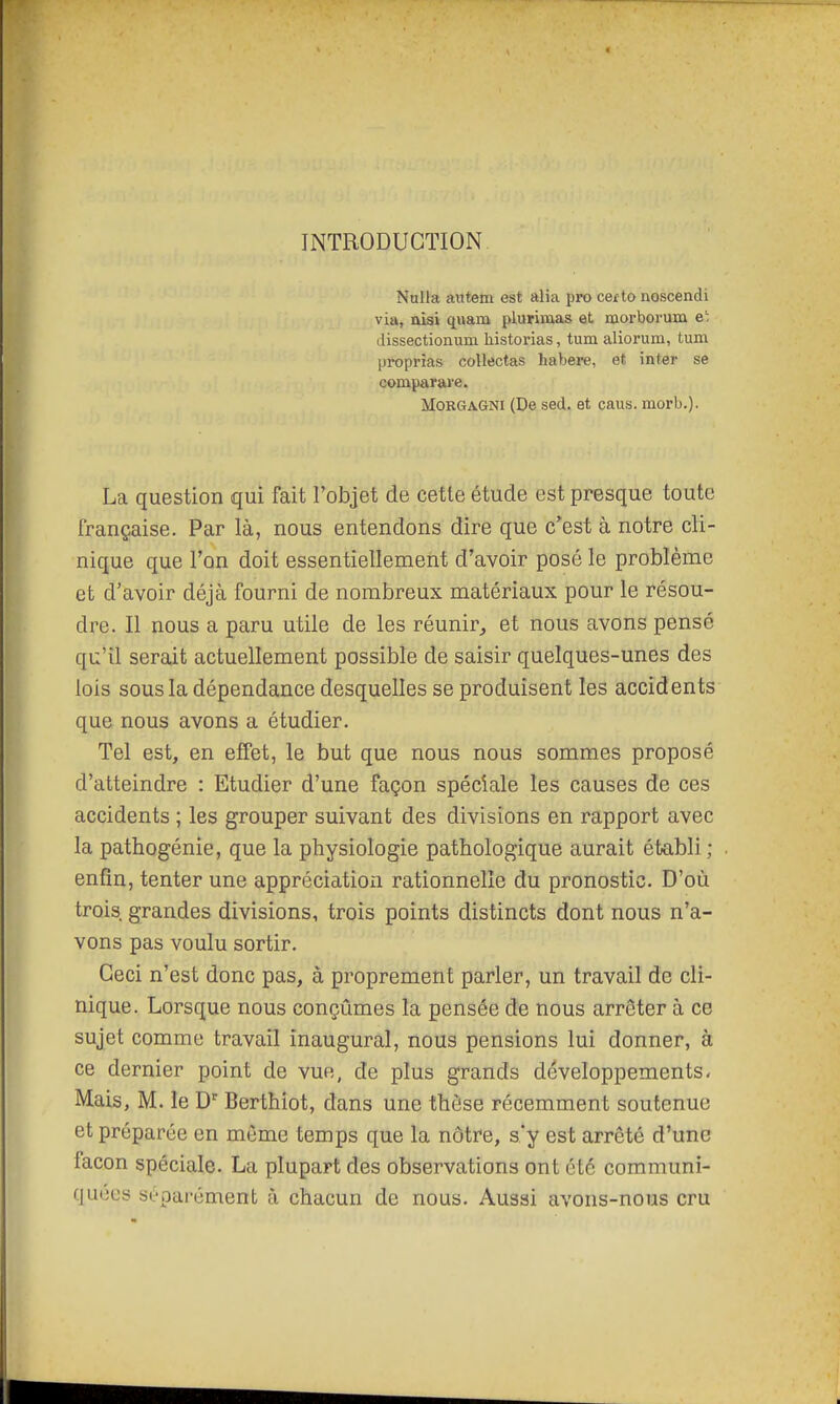 INTRODUCTION. Nulla aiitem est alia ppo certo noscendi via, nisi C[uam plurimas et œorborum e' dissectionum historias, tum aliorum, tum proprîas collectas habere, et inter se comparave. MoRGAGNi (De sed. et caus. morb.). La question qui fait l'objet de cette étude est presque toute française. Par là, nous entendons dire que c'est à notre cli- nique que l'on doit essentiellement d'avoir posé le problème et d'avoir déjà fourni de nombreux matériaux pour le résou- dre. Il nous a paru utile de les réunir, et nous avons pensé qu'il serait actuellement possible de saisir quelques-unes des lois sous la dépendance desquelles se produisent les accidents que nous avons a étudier. Tel est, en effet, le but que nous nous sommes proposé d'atteindre : Etudier d'une façon spéciale les causes de ces accidents ; les grouper suivant des divisions en rapport avec la pathogénie, que la physiologie pathologique aurait établi ; enfin, tenter une appréciation rationnelle du pronostic. D'où trois, grandes divisions, trois points distincts dont nous n'a- vons pas voulu sortir. Ceci n'est donc pas, à proprement parler, un travail de cli- nique. Lorsque nous conçûmes la pensée de nous arrêter à ce sujet comme travail inaugural, nous pensions lui donner, à ce dernier point de vue, de plus grands développements- Mais, M. le D' Berthiot, dans une thèse récemment soutenue et préparée en même temps que la nôtre, s'y est arrêté d'une façon spéciale. La plupart des observations ont été communi- quées scpai'ément à chacun de nous. Aussi avons-nous cru