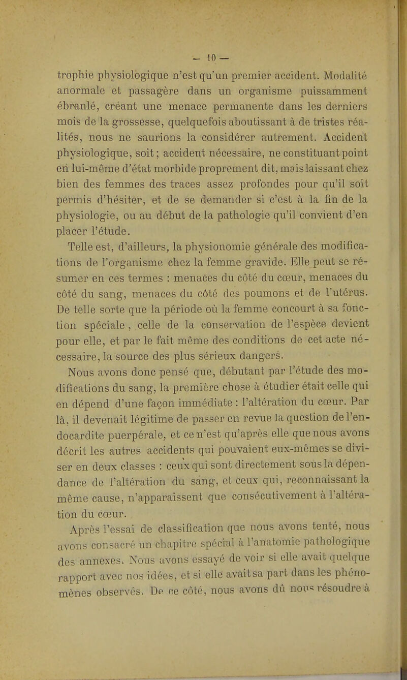 trophie physiologique n'est qu'un premier accident. Modalité anormale et passagère dans un organisme puissamment ébranlé, créant une menace permanente dans les derniers mois de la grossesse, quelquefois aboutissant à de tristes réa- lités, nous ne saurions la considérer autrement. Accident physiologique, soit; accident nécessaire, ne constituant point en lui-même d'état morbide proprement dit, mais laissant chez bien des femmes des traces assez profondes pour qu'il soit permis d'hésiter, et de se demander si c'est à la fin de la physiologie, ou au début de la pathologie qu'il convient d'en placer l'étude. Telle est, d'ailleurs, la physionomie générale des modifica- tions de l'organisme chez la femme gravide. Elle peut se ré- sumer en ces termes : menaôes du côté du cœur, menaces du côté du sang, menaces du côté des poumons et de l'utérus. De telle sorte que la période où la femme concourt à sa fonc- tion spéciale , celle de la conservation de l'espèce devient pour elle, et par le fait même des conditions de cet acte né- cessaire, la source des plus sérieux dangers. Nous avons donc pensé que, débutant par l'étude des mo- difications du sang, la première chose à étudier était celle qui en dépend d'une façon immédiate : l'altération du cœur. Par là, il devenait légitime de passer en revue la question de l'en- docardite puerpérale, et ce n'est qu'après elle que nous avons décrit les autres accidents qui pouvaient eux-mêmes se divi- ser en deux classes : ceux qui sont directement sous la dépen- dance de l'altération du sang, et ceux qui, reconnaissant la même cause, n'apparaissent que consécutivement à l'altéra- tion du cœur. Après l'essai de classification que nous avons tenté, nous avons consacré un chapitre spéciul à l'anatomie pathologique des annexes. Nous avons essayé de voir si elle avait quelque rapport avec nos idées, et si ellé avait sa part dans les phéno- mènes observés. Dp ce côté, nous avons dû nou« résoudre à