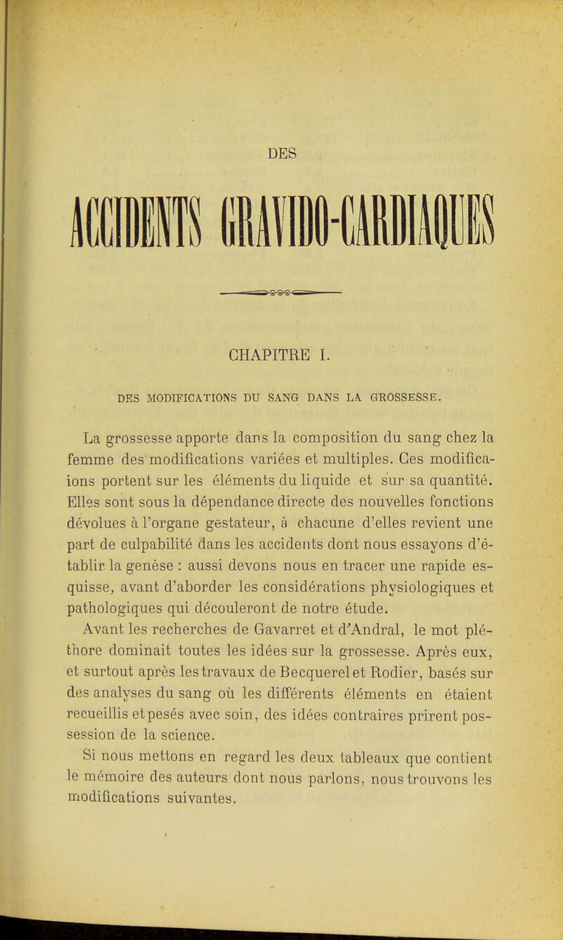 DES CHAPITRE I. DES MODIFICATIONS DU SANG DANS LA GROSSESSE. La grossesse apporte dans la composition du sang chez la femme des modifications variées et multiples. Ces modifica- ions portent sur les éléments du liquide et sur sa quantité. Elles sont sous la dépendance directe des nouvelles fonctions dévolues à l'organe gestateur, à chacune d'elles revient une part de culpabilité dans les accidents dont nous essayons d'é- tablir la genèse : aussi devons nous en tracer une rapide es- quisse, avant d'aborder les considérations physiologiques et pathologiques qui découleront de notre étude. Avant les recherches de Gavarret et d^'Andral, le mot plé- thore dominait toutes les idées sur la grossesse. Après eux, et surtout après les travaux de Becquerel et Rodier, basés sur des analyses du sang où les différents éléments en étaient recueillis et pesés avec soin, des idées contraires prirent pos- session de la science. Si nous mettons en regard les deux tableaux que contient le mémoire des auteurs dont nous parlons, nous trouvons les modifications suivantes.