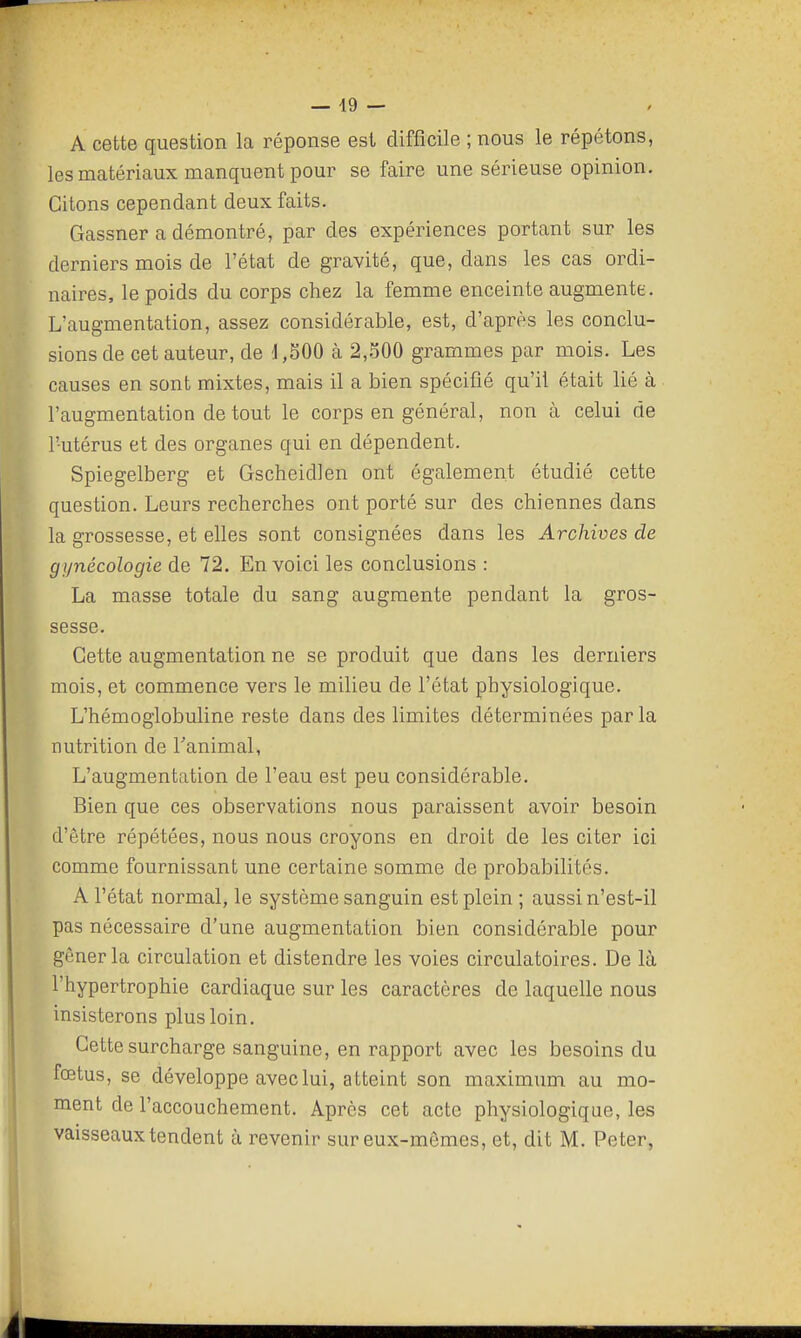 A cette question la réponse est difficile ; nous le répétons, les matériaux manquent pour se faire une sérieuse opinion. Citons cependant deux faits. Gassner a démontré, par des expériences portant sur les derniers mois de l'état de gravité, que, dans les cas ordi- naires, le poids du corps chez la femme enceinte augmente. L'augmentation, assez considérable, est, d'après les conclu- sions de cet auteur, de 'J,SOO à 2,.500 grammes par mois. Les causes en sont mixtes, mais il a bien spécifié qu'il était lié à l'augmentation de tout le corps en général, non à celui de l'utérus et des organes qui en dépendent. Spiegelberg et Gscheidlen ont également étudié cette question. Leurs recherches ont porté sur des chiennes dans la grossesse, et elles sont consignées dans les Archives de gynécologie de 72. En voici les conclusions : La masse totale du sang augmente pendant la gros- sesse. Cette augmentation ne se produit que dans les derniers mois, et commence vers le milieu de l'état physiologique. L'hémoglobuline reste dans des limites déterminées parla nutrition de Tanimal, L'augmentation de l'eau est peu considérable. Bien que ces observations nous paraissent avoir besoin d'être répétées, nous nous croyons en droit de les citer ici comme fournissant une certaine somme de probabilités. A l'état normal, le système sanguin est plein ; aussi n'est-il pas nécessaire d'une augmentation bien considérable pour gêner la circulation et distendre les voies circulatoires. De là l'hypertrophie cardieique sur les caractères de laquelle nous insisterons plus loin. Cette surcharge sanguine, en rapport avec les besoins du fœtus, se développe avec lui, atteint son maximum au mo- ment de l'accouchement. Après cet acte physiologique, les vaisseaux tendent à revenir sur eux-mêmes, et, dit M. Peter,