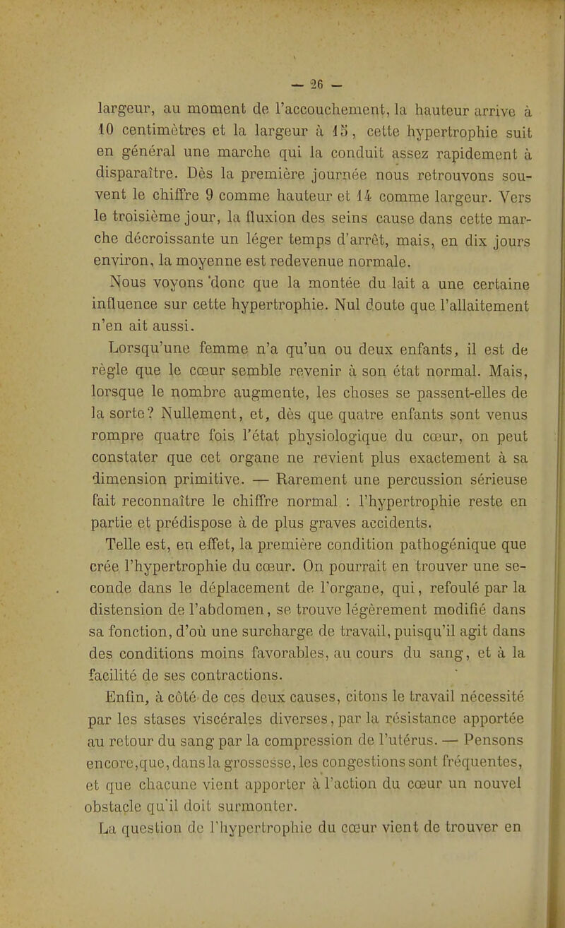 largeur, au moment de l'accouchement, la hauteur arrive à 10 centimètres et la largeur à 15, cette hypertrophie suit en général une marche qui la conduit assez rapidement à disparaître. Dès la première journée nous retrouvons sou- vent le chiffre 9 comme hauteur et 14 comme largeur. Vers le troisième jour, la fluxion des seins cause dans cette mar- che décroissante un léger temps d'arrêt, mais, en dix jours environ, la moyenne est redevenue normale. Nous voyons donc que la montée du lait a une certaine inQuence sur cette hypertrophie. Nul doute que l'allaitement n'en ait aussi. Lorsqu'une femme n'a qu'un ou deux enfants, il est de règle que le cœur semble revenir à son état normal. Mais, lorsque le i^ombre augmente, les choses se passent-elles de la sorte? Nullement, et, dès que quatre enfants sont venus rompre quatre fois l'état physiologique du cœur, on peut constater que cet organe ne revient plus exactement à sa dimension primitive. — Rarement une percussion sérieuse fait reconnaître le chiffre normal : l'hypertrophie reste en partie et prédispose à de plus graves accidents. Telle est, en effet, la première condition pathogénique que crée l'hypertrophie du cœur. On pourrait en trouver une se- conde dans le déplacement de Torgane, qui, refoulé par la distension de l'abdomen, se trouve légèrement modifié dans sa fonction, d'où une surcharge de travail, puisqu'il agit dans des conditions moins favorables, au cours du sang, et à la facilité de ses contractions. Enfin, à côté de ces deux causes, citons le travail nécessité par les stases viscérales diverses, par la résistance apportée au retour du sang par la compression de l'utérus. — Pensons encore,que, dans la grossesse, les congestions sont fréquentes, et que chacune vient apporter à l'action du cœur un nouvel obstacle qu'il doit surmonter. La question de l'hypertrophie du cœur vient de trouver en