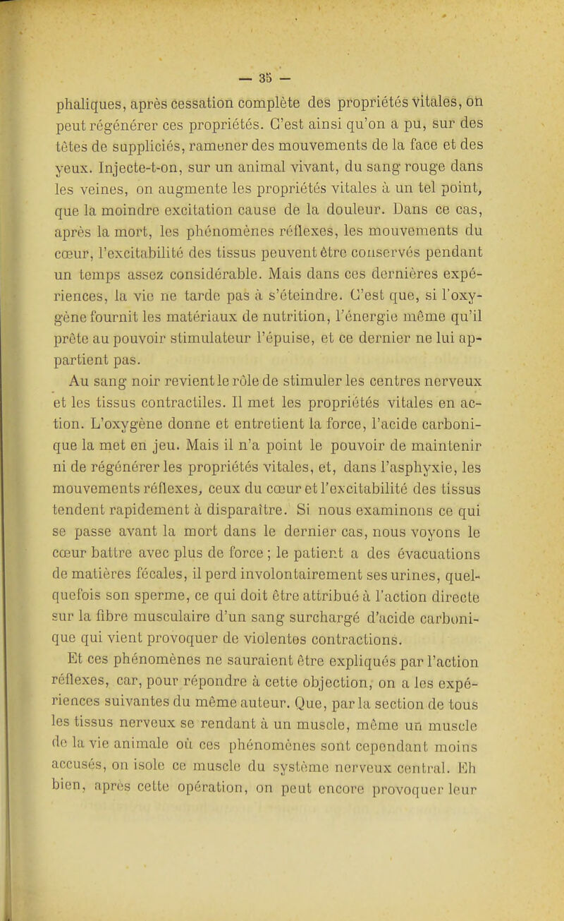 phaliques, après cessation complète des propriétés vitales, ôti peut régénérer ces propriétés. C'est ainsi qu'on a pu, sur des têtes de suppliciés, ramener des mouvements de la face et des yeux. Injecte-t-on, sur un animal vivant, du sang rouge dans les veines, on augmente les propriétés vitales à un tel point, que la moindre excitation cause de la douleur. Dans ce cas, après la mort, les phénomènes réflexes, les mouvements du cœur, l'excitabilité des tissus peuvent être conservés pendant un temps assez considérable. Mais dans ces dernières expé- riences, la vie ne tarde pas à s'éteindre. C'est que, si l'oxy- gène fournit les matériaux de nutrition, l'énergie môme qu'il prête au pouvoir stimulateur l'épuisé, et ce dernier ne lui ap- partient pas. Au sang noir revient le rôle de stimuler les centres nerveux et les tissus contractiles. Il met les propriétés vitales en ac- tion. L'oxygène donne et entretient la force, l'acide carboni- que la met en jeu. Mais il n'a point le pouvoir de maintenir ni de régénérer les propriétés vitales, et, dans l'asphyxie, les mouvements réflexes, ceux du cœur et l'excitabilité des tissus tendent rapidement à disparaître. Si nous examinons ce qui se passe avant la mort dans le dernier cas, nous voyons le cœur battre avec plus de force ; le patient a des évacuations de matières fécales, il perd involontairement ses urines, quel- quefois son sperme, ce qui doit être attribué à l'action directe sur la fibre musculaire d'un sang surchargé d'acide carboni- que qui vient provoquer de violentes contractions. Et ces phénomènes ne sauraient être expliqués par l'action réflexes, car, pour répondre à cette objection, on a les expé- riences suivantes du même auteur. Que, parla section de tous les tissus nerveux se rendant à un muscle, môme un muscle (le la vie animale où ces phénomènes sont cependant moins accusés, on isole ce muscle du système nerveux central. Eh bien, après cette opération, on peut encore provoquer leur