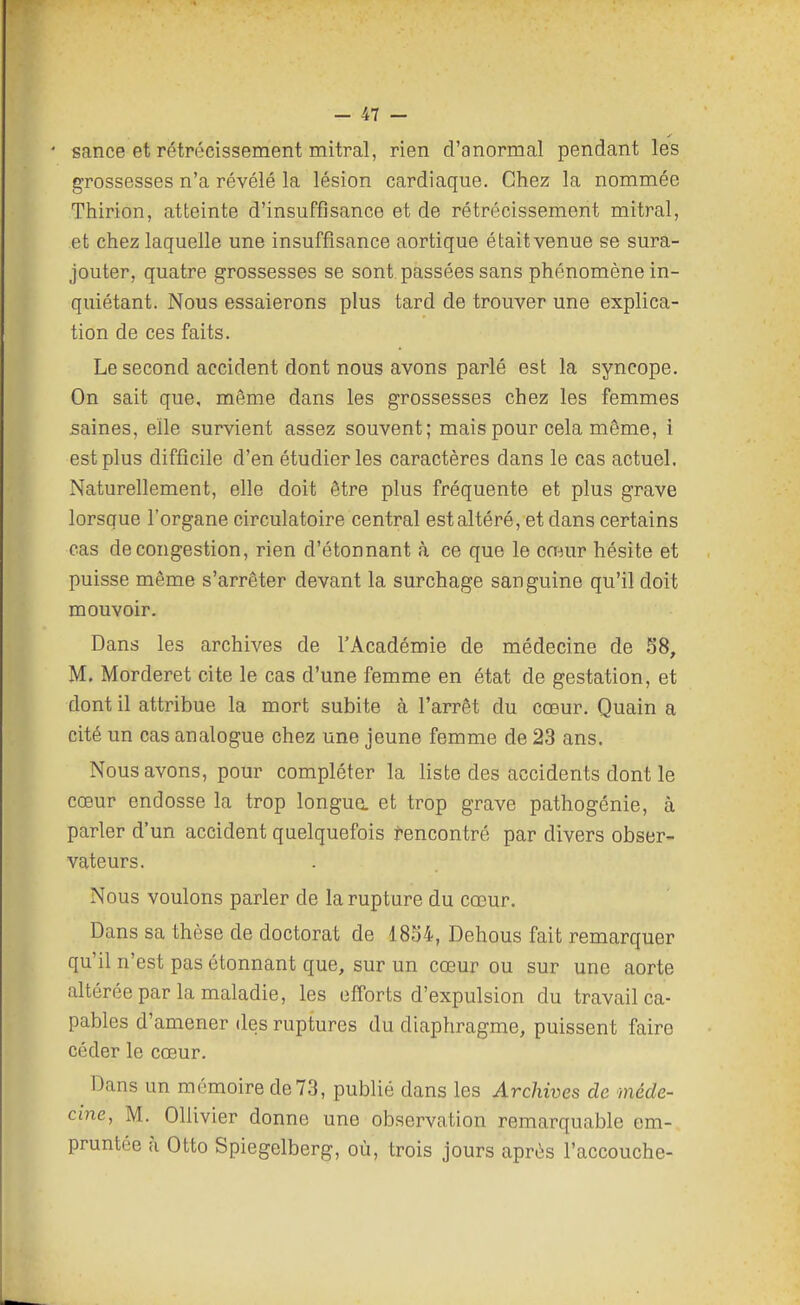 * sance et rétrécissement mitral, rien d'anormal pendant les grossesses n'a révélé la lésion cardiaque. Chez la nommée Thirion, atteinte d'insuffisance et de rétrécissement mitral, et chez laquelle une insuffisance aortique était venue se sura- jouter, quatre grossesses se sont passées sans phénomène in- quiétant. Nous essaierons plus tard de trouver une explica- tion de ces faits. Le second accident dont nous avons parlé est la syncope. On sait que, même dans les grossesses chez les femmes saines, elle survient assez souvent; mais pour cela même, i est plus difficile d'en étudier les caractères dans le cas actuel. Naturellement, elle doit être plus fréquente et plus grave lorsque l'organe circulatoire central est altéré, et dans certains cas de congestion, rien d'étonnant à ce que le cœur hésite et puisse même s'arrêter devant la surchage sanguine qu'il doit mouvoir. Dans les archives de l'Académie de médecine de 58, M. Morderet cite le cas d'une femme en état de gestation, et dont il attribue la mort subite à l'arrêt du cœur. Quain a cité un cas analogue chez une jeune femme de 23 ans. Nous avons, pour compléter la liste des accidents dont le cœur endosse la trop longua et trop grave pathogénie, à parler d'un accident quelquefois Rencontré par divers obser- vateurs. Nous voulons parler de la rupture du cœur. Dans sa thèse de doctorat de 18S4, Dehous fait remarquer qu'il n'est pas étonnant que, sur un cœur ou sur une aorte altérée par la maladie, les efforts d'expulsion du travail ca- pables d'amener des ruptures du diaphragme, puissent faire céder le cœur. Dans un mémoire de73, publié dans les Archives de méde- cine, M. Ollivier donne une observation remarquable em- pruntée à Otto Spiegelberg, où, trois jours après l'accouche-