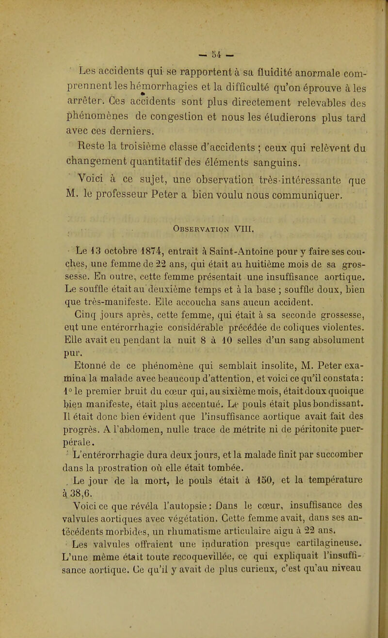 — u- Les accidents qui se rapportent à sa fluidité anormale com- prennent les hémorrhagies et la difficulté qu'on éprouve aies arrêter. Ces accidents sont plus directement relevables des phénomènes de congestion et nous les étudierons plus tard avec ces derniers. Reste la troisième classe d'accidents ; ceux qui relèvpnt du changement quantitatif des éléments sanguins. Voici à ce sujet, une observation très-intéressante que M. le professeur Peter a bien voulu nous communiquer. Observation VIII. ■ Le ^3 octobre 1874, entrait à Saint-Antoine pour y faire ses cou- ches, une femme de 22 ans, qui était au huitième mois de sa gros- sesse. En outre, cette femme présentait une insuffisance aortique. Le souffle était au deuxième temps et à la base ; souffle doux, bien que très-manifeste. Elle accoucha sans aucun accident. Cinq jours après, cette femme, qui était à sa seconde grossesse, eut une entérorrhagie considérable précédée de coliques violentes. Elle avait eu pendant la nuit 8 à 10 selles d'un sang absolument pur. Etonné de ce phénomène qui semblait insolite, M. Peter exa- mina la malade avec beaucoup d'attention, et voici ce qu'il constata: l^le premier bruit du cœur qui, au sixième mois, était doux quoique hien manifeste, était plus accentué. Le pouls était plus bondissant. Il était donc bien évident que l'insuffisance aortique avait fait des progrès. A l'abdomen, nulle trace de métrite ni de péritonite puer- pérale . ' L'entérorrhagie dura deux jours, et la malade finit par succomber dans la prostration où elle était tombée. Le jour de la mort, le pouls était à 150, et la température à 38,6. Voici ce que révéla l'autopsie : Dans le cœur, insuffisance des valvules aortiques avec végétation. Cette femme avait, dans ses an- técédents morbides, un rhumatisme articulaire aigu à 22 ans. Les valvules offraient une induration presque cartilagineuse. L'une même était toute recoquevillée, ce qui expliquait l'insuffi- sance aortique. Ce qu'il y avait de plus curieux, c'est qu'au niveau