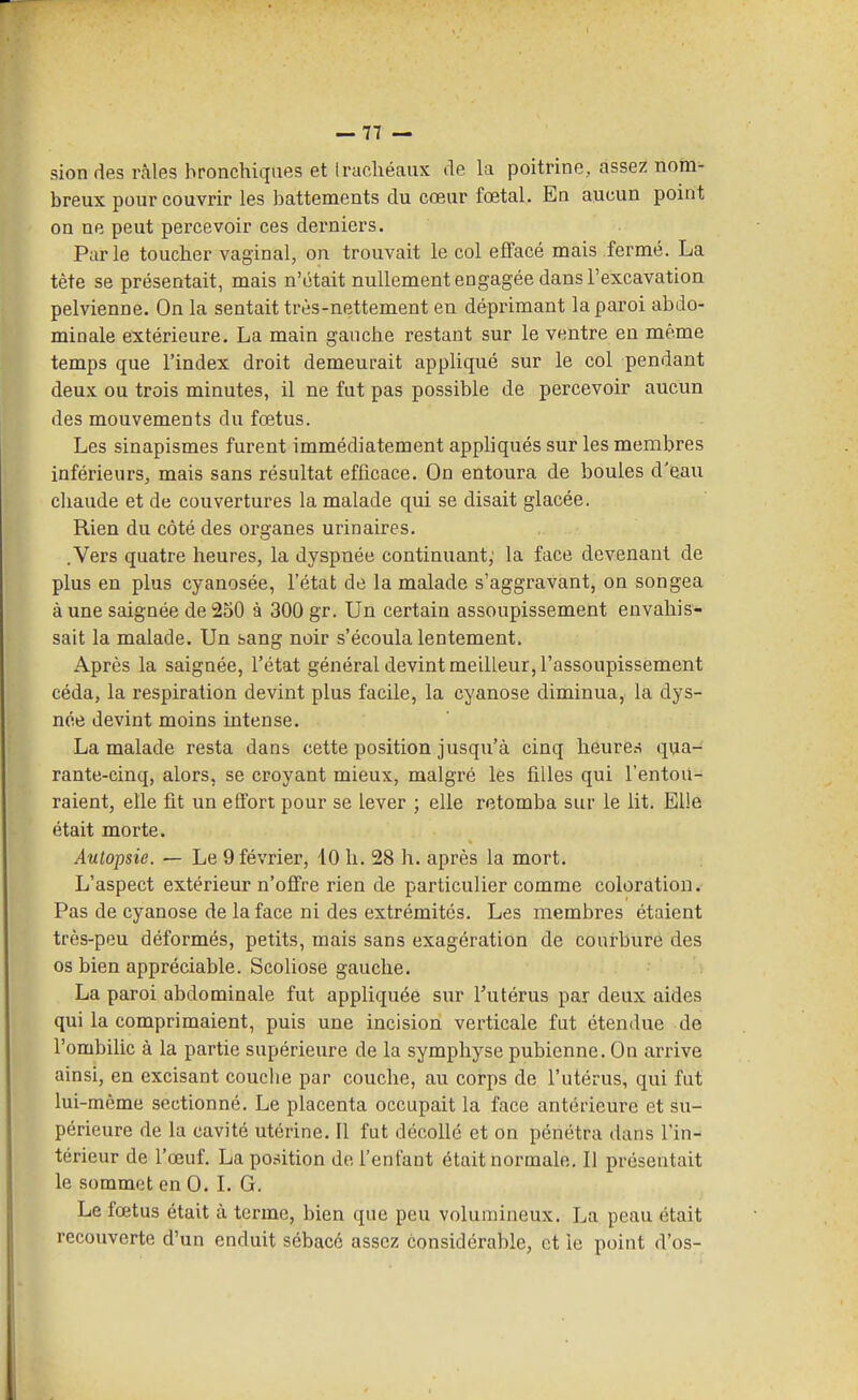 sion des râles bronchiques et Iracliéaux de la poitrine, assez notn^ breux pour couvrir les battements du cœur fœtal. En aucun point on ne peut percevoir ces derniers. Parle toucher vaginal, on trouvait le col eflfacé mais fermé. La tète se présentait, mais n'était nullement engagée dans l'excavation pelvienne. On la sentait très-nettement en déprimant la paroi abdo- minale extérieure. La main gauche restant sur le ventre en même temps que l'index droit demeurait appUqué sur le col pendant deux ou trois minutes, il ne fut pas possible de percevoir aucun des mouvements du fœtus. Les sinapismes furent immédiatement appliqués sur les membres inférieurs, mais sans résultat efficace. On entoura de boules d'eau chaude et de couvertures la malade qui se disait glacée. Rien du côté des organes urinaires. .Vers quatre heures, la dyspnée continuant; la face devenant de plus en plus cyanosée, l'état de la malade s'aggravant, on songea à une saignée de 250 à 300 gr. Un certain assoupissement envahis- sait la malade. Un sang noir s'écoula lentement. Après la saignée, l'état général devint meilleur, l'assoupissement céda, la respiration devint plus facile, la cyanose diminua, la dys- née devint moins intense. La malade resta dans cette position jusqu'à cinq heures qua- rante-cinq, alors, se croyant mieux, malgré les filles qui l'entou- raient, elle fit un effort pour se lever ; elle retomba sur le lit. Elle était morte. Autopsie. — Le 9 février, 10 h. 28 h. après la mort. L'aspect extérieur n'offre rien de particulier comme coloration. Pas de cyanose de la face ni des extrémités. Les membres étaient très-peu déformés, petits, mais sans exagération de courbure des os bien appréciable. Scohose gauche. La paroi abdominale fut appliquée sur Tutérus par deux aides qui la comprimaient, puis une incision verticale fut étendue de l'ombilic à la partie supérieure de la symphyse pubienne. On arrive ainsi, en excisant couche par couche, au corps de l'utérus, qui fut lui-même sectionné. Le placenta occupait la face antérieure et su- périeure de la cavité utérine. Il fut décollé et on pénétra dans l'in- térieur de l'œuf. La position de l'enfant était normale. Il présentait le sommet en 0. L G. Le fœtus était à terme, bien que peu volumineux. La peau était recouverte d'un enduit sébacé assez considérable, et le point d'os-