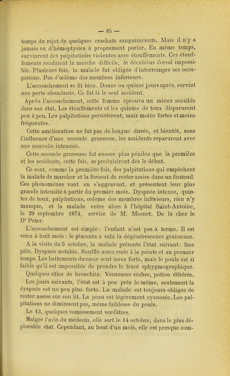 temps du rejet de quelques crachats sanguinolents. Mais il n'y a jamais nu d'hémoptysies à proprement parler. En même temps, survinrent des palpitations violentes avec étouffements. Ces étouf- fements rendaient la marche difficile, le décubilus dorsal impossi- ble. Plusieurs fois, la malade fut obligée d'interrompre ses occu- pations. Pas d'œdème des membres inférieurs. L'accouchement se fit bien. Douze ou quinze jours après, survint une perte abondante. Ce fut là le seul accident. Après l'accouchement, cette femme éprouva un mieux sensible dans son état. Les étouiiements et les quintes de toux disparurent peu à peu. Les palpitations persistèrent, mais moins fortes et moins fréquentes. Cette amélioration ne fut pas de longue durée, et bientôt, sous l'influence d'une seconde grossesse, les accidents reparurent avec une nouvelle intensité. Cette seconde grossesse fut encore plus pénible que la première et les accidents, cette fois, se produisirent dès le début. Ce sont, comme la première fois, des palpitations qui empêchent la malade de marcher et la forcent de rester assise dans un fauteuil. Ces phénomènes vont en s'aggravant, et présentent leur plus grande intensité à partir du premier mois. Dyspnée intense, quin- tes de toux, palpitations, œdème des membres inférieurs, rien n'y manque, et la malade entre alors à l'hôpital Saint-Antoine, le 29 septembre 1874., service de M. Mesnet. De là chez le D' Peter. L'accouchement est simple : l'enfant n'est pas à terme. Il est venu à huit mois : le placenta a subi la dégénérescence graisseuse. A la visite du5 octobre, la malade présente l'état suivant: face pâle. Dyspnée notable. Souffle assez rude à la pointe et au premier temps, Les battements du cœur sont assez forts, mais le pouls est si faible qu'il est impossible de prendre le tracé sphygmographique. Quelques râles de bronchite. Ventouses sèches, potion éthérée. Les jours suivants, l'état est à peu près le même, seulement la dyspnée est un peu plus forte, La malade est toujours obligée de rester assise sur son lit. La peau est légèrement cyanosée.Les pal- pitations ne diminuent pas, même faiblesse du pouls. Le 13, quelques vomissement verdàtres. Malgré l'avis du médecin, elle sort le 14 octobre, dans ie plus dé- plorable état. Cependant, au bout d'un mois, elle est presque corn-