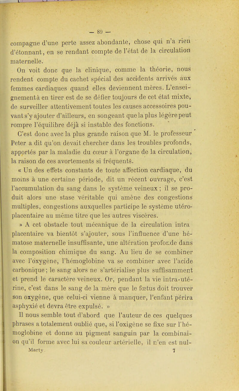 compagne d'une perte assez abondante, chose qui n'a rien d'étonnant, en se rendant compte de l'état de la circulation maternelle. On voit donc que la clinique, comme la théorie, nous rendent compte du cachet spécial des accidents arrivés aux femmes cardiaques quand elles deviennent mères. L'ensei- gnementà en tirer est de se défier toujours de cet état mixte, de surveiller attentivement toutes les causes accessoires pou- vant s'y ajouter d'ailleurs, en songeant que la plus légère peut rompre l'équilibre déjà si instable des fonctions. C'est donc avec la plus grande raison que M. le professeur Peter a dit qu'on devait chercher dans les troubles profonds, apportés par la maladie du cœur à l'organe de la circulation, la raison de ces avortements si fréquenté. (c Un des effets constants de toute affection cardiaque, du moins à une certaine période, dit un récent ouvrage, c'est l'accumulation du sang dans le système veineux; il se pro- duit alors une stase véritable qui amène des congestions multiples, congestions auxquelles participe le système utéro- placentaire au môme titre que les autres viscères. » A cet obstacle tout mécanique de la circulation intra placentaire va bientôt s'ajouter, sous l'influence d'une hé- matose maternelle insuffisante, une altération profonde dans la composition chimique du sang. Au lieu de se combiner avec l'oxygène, l'hémoglobine va se combiner avec l'acide carbonique ; le sang alors ne s'artérialise plus suffisamment et prend le caractère veineux. Or, pendant la vie intra-uté- rine, c'est dans le sang de la mère que le fœtus doit trouver son oxygène, que celui-ci vienne à manquer, l'enfant périra asphyxié et devra être expulsé. » Il nous semble tout d'abord que l'auteur de ces quelques phrases a totalement oublié que, sil'oxigène se fixe sur l'hé- moglobine et donne au pigment sanguin par la combinai- on qu'il forme avec lui sa couleur artérielle, il n'en est nul- Marty. 7