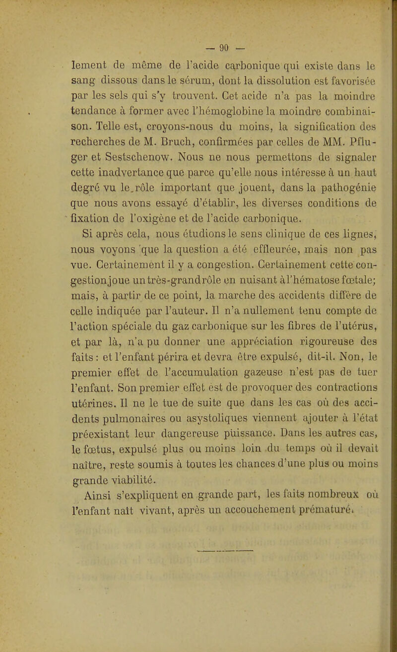 lement de même de l'acide carbonique qui exisle dans le sang- dissous dans le sérum, dont la dissolution est favorisée par les sels qui s'y trouvent. Cet acide n'a pas la moindre tendance à former avec l'hémoglobine la moindre combinai- son. Telle est, croyons-nous du moins, la signification des recherches de M. Bruch, confirmées par celles de MM. Pflu- ger et Sestschenow. Nous ne nous permettons de signaler cette inadvertance que parce qu'elle nous intéresse à un haut degré vu le.rôle important que jouent, dans la pathogénie que nous avons essayé d'établir, les diverses conditions de fixation de l'oxigène et de l'acide carbonique. Si après cela, nous étudions le sens clinique de ces lignes, nous voyons que la question a été effleurée, mais non pas vue. Certainement il y a congestion. Certainement cette con- gestionjoue untrès-grandrôle en nuisant à l'hématose fœtale; mais, à partir de ce point, la marche des accidents diffère de celle indiquée par l'auteur. Il n'a nullement tenu compte de l'action spéciale du gaz carbonique sur les fibres de l'utérus, et par là, n'a pu donner une appréciation rigoureuse des faits: et l'enfant périra et devra être expulsé, dit-il. Non, le premier effet de l'accumulation gazeuse n'est pas de tuer l'enfant. Son premier effet est de provoquer des contractions utérines. Il ne le tue de suite que dans les cas où des acci- dents pulmonaires ou asystoliques viennent ajouter à l'état préexistant leur dangereuse puissance. Dans les autres cas, le fœtus, expulsé plus ou moins loin du temps où il devait naître, reste soumis à toutes les chances d'une plus ou moins grande viabilité. Ainsi s'expliquent en grande part, les faits nombreux où l'enfant naît vivant, après un accouchement prématuré»