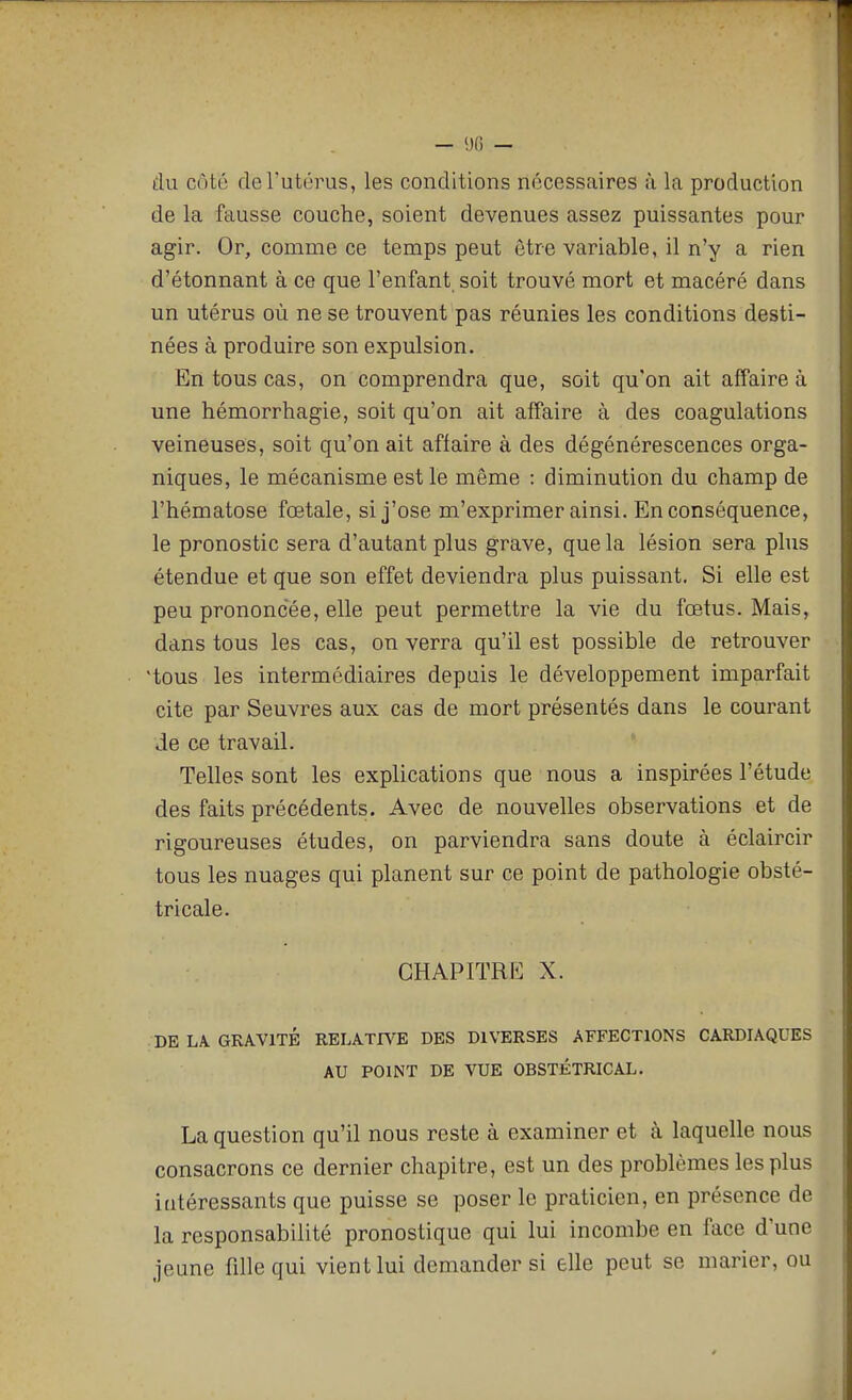 — (JO — du côté de l'utérus, les conditions nécessaires à la production de la fausse couche, soient devenues assez puissantes pour agir. Or, comme ce temps peut être variable, il n'y a rien d'étonnant à ce que l'enfant soit trouvé mort et macéré dans un utérus où ne se trouvent pas réunies les conditions desti- nées à produire son expulsion. En tous cas, on comprendra que, soit qu'on ait affaire à une hémorrhagie, soit qu'on ait affaire à des coagulations veineuses, soit qu'on ait affaire à des dégénérescences orga- niques, le mécanisme est le même : diminution du champ de l'hématose fœtale, si j'ose m'exprimer ainsi. En conséquence, le pronostic sera d'autant plus grave, que la lésion sera plus étendue et que son effet deviendra plus puissant. Si elle est peu prononcée, elle peut permettre la vie du fœtus. Mais, dans tous les cas, on verra qu'il est possible de retrouver 'tous les intermédiaires depuis le développement imparfait cite par Seuvres aux cas de mort présentés dans le courant de ce travail. Telles sont les explications que nous a inspirées l'étude des faits précédents. Avec de nouvelles observations et de rigoureuses études, on parviendra sans doute à éclaircir tous les nuages qui planent sur ce point de pathologie obsté- tricale. CHAPITRE X. DE LA. GRAVITÉ RELATIVE DES DIVERSES AFFECTIONS CARDIAQUES AU POINT DE VUE OBSTÉTRICAL. La question qu'il nous reste à examiner et à laquelle nous consacrons ce dernier chapitre, est un des problèmes les plus intéressants que puisse se poser le praticien, en présence de la responsabilité pronostique qui lui incombe en face d'une jeune fille qui vient lui demander si elle peut se marier, ou