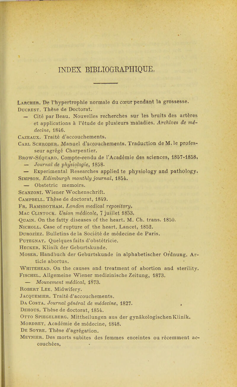 INDEX BIBLIOGRAPHIQUE. Larcher. De l'hypertrophie normale du cœur pendant la grossesse. DucREST. Thèse de Doctorat. — Cité par Beau. Nouvelles recherches sur les bruits des artères et applications à l'étude de plusieurs maladies. Archives de mé- decine, 1846. Cazeaux. Traité d'accouchements. Carl Schroder. Manuel d'accouchements. Traduction de M. le profes- seur agrégé Charpentier. Brow-Séquard. Compte-rendu de l'Académie des sciences, 1857-1858. — Journal de physiologie, 1858. — Expérimental Researches applied te physiology and pathology. Simpson. Edimburgh monthly journal, 1854. — Obstetric memoirs. ScANZONl. Wiener Wochenschrift. Campbell. Thèse de doctorat, 1849. Fr, Ramsbotham. London médical repository. Mac Clintock. Union médicale, 7 juillet 1853. QuAiN. On the fatty diseases of the heart. M. Ch. trans. 1850. NicHOLL. Case of rupture of the heart. Lancet, 1852. DurozIez. Bulletins delà Société de médecine de Paris. Putegnat. Quelques faits d'obstétricie. Hecker. Klinik der Geburtskunde. Moser. Handbuch der Geburtskunde in alphabetischer Ordnung. Ar- ticle abortus. Whitehead. On the causes and treatment of abortion and sterility. Fischel. AUgemeine Wiener medizinische Zeitung, 1873. — Mouvement médical, 1873. Robert Lee. Midwifery. Jacquemier. Traité d'accouchements. Da Costa. Journal général de médecine, 1827. , Dehous. Thèse de doctorat, 1854. Otto Spiegelberg. Mittheilungen aus der gynâkologischen Klinik. MoRDRET. Académie de médecine, 1848. De Soyre. Thèse d'agrégation. Meynier. Des morts subites des femmes enceintes ou récemment ac- couchées.