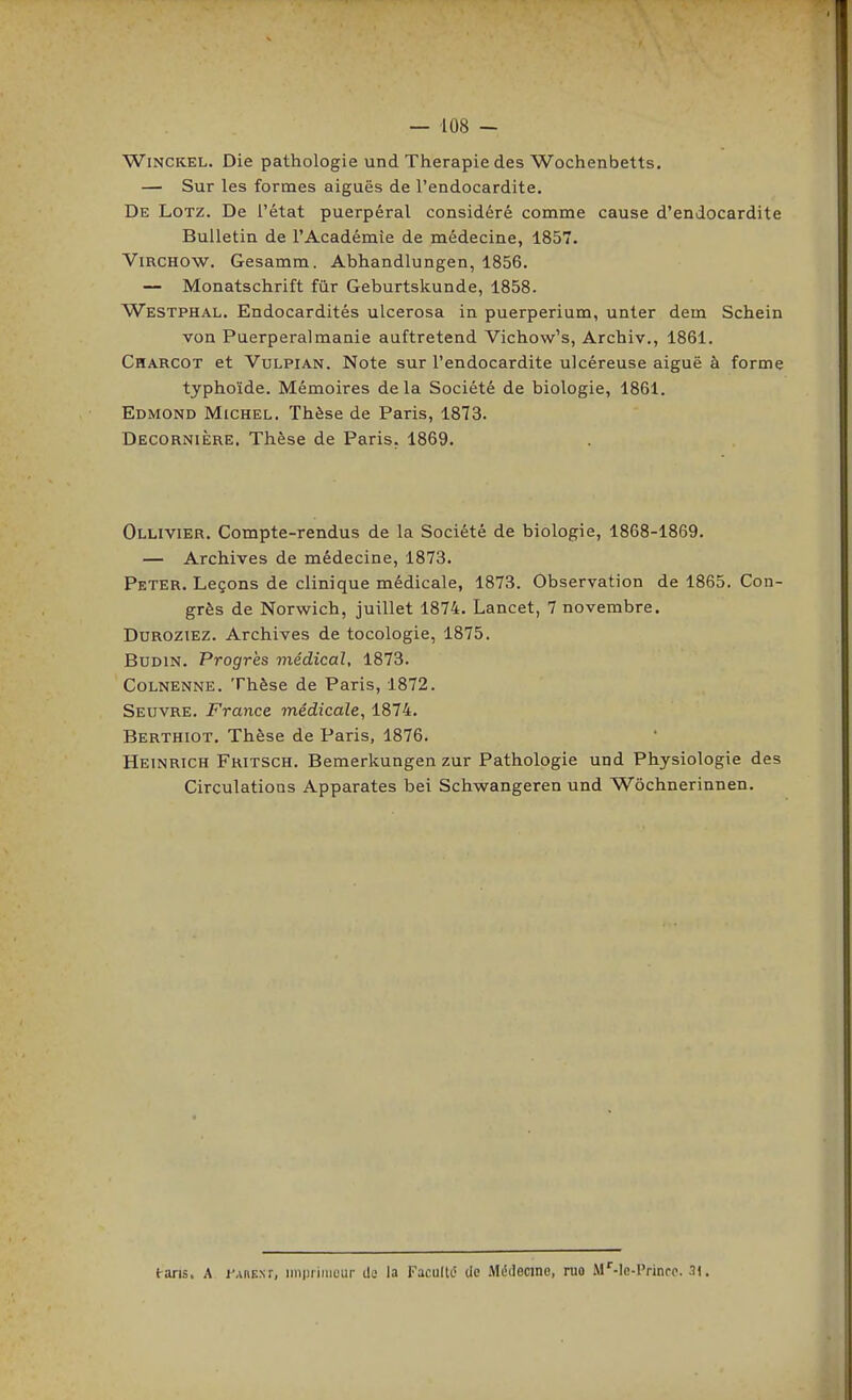 WiNCKEL. Die pathologie und Thérapie des Wochenbetts. — Sur les formes aiguës de l'endocardite. De Lotz. De l'état puerpéral considéré comme cause d'endocardite Bulletin de l'Académie de médecine, 1857. ViRCHOW. Gesamm. Abhandlungen, 1856. — Monatschrift fûr Geburtskunde, 1858. Westphal. Endocardités ulcerosa in puerperium, unter dem Schein von Puerperalmanie auftretend Vichow's, Archiv., 1861. Charcot et VuLPiAN. Note sur l'endocardite ulcéreuse aiguë à forme typhoïde. Mémoires delà Société de biologie, 1861. Edmond Michel. Thèse de Paris, 1873. Decornière. Thèse de Paris. 1869. Ollivier. Compte-rendus de la Société de biologie, 1868-1869. — Archives de médecine, 1873. Peter. Leçons de clinique médicale, 1873. Observation de 1865. Con- grès de Norwich, juillet 1874. Lancet, 7 novembre. DuROZiEZ. Archives de tocologie, 1875. BuDiN. Progrès médical, 1873. CoLNENNE. Thèse de Paris, 1872. Seuvre. France médicale, 1874. Berthiot. Thèse de Paris, 1876. Heinrich Fritsch. Bemerkungen zur Pathologie und Physiologie des Circulations Apparates bei Schwangeren und Wôchnerinnen. tans. A l'AnENf, iinpiimcur de la Faculté de .Médecine, ruo M''-le-Prinfc. 31.