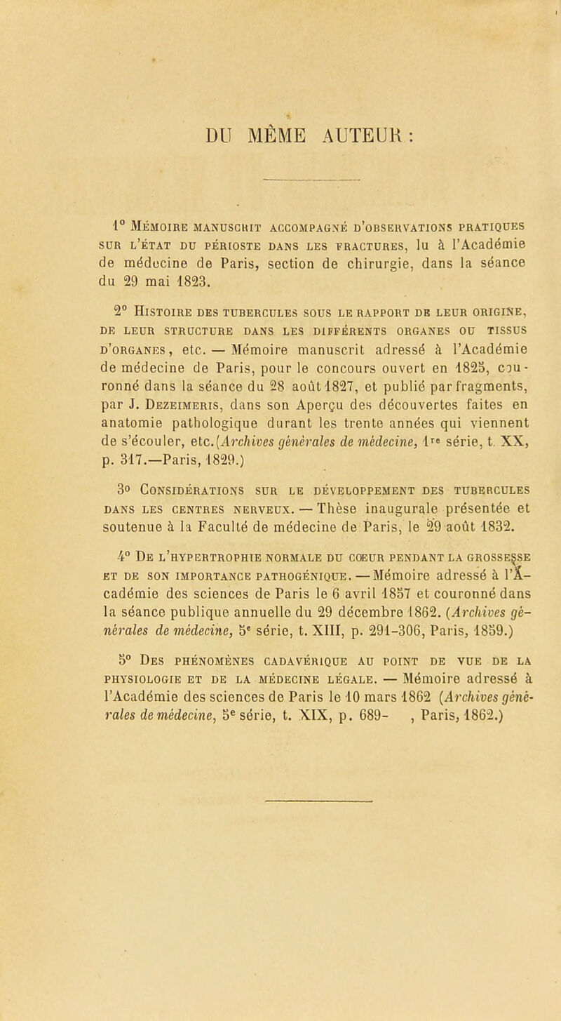 DU MÊME AUTEUR : •1° Mémoire manuscrit accompagné d'observations pratiques sur l'état du périoste dans les fractures, lu à l'Académie de médecine de Paris, section de chirurgie, dans la séance du 29 mai 1823. 2° Histoire des tubercules sous le rapport de leur origine, de leur structure dans les différents organes ou tissus d'organes, etc. — Mémoire manuscrit adressé à l'Académie de médecine de Paris, pour le concours ouvert en 1825, cou- ronné dans la séance du 28 août 1827, et publié par fragments, par J. Dezeimeris, dans son Aperçu des découvertes faites en anatomie pathologique durant les trente années qui viennent de s'écouler, etc.(Archives générales de médecine, lre série, t. XX, p. 317.—Paris, 1829.) 3° Considérations sur le développement des tubercules dans les centres nerveux. — Thèse inaugurale présentée et soutenue à la Faculté de médecine de Paris, le 29 août 1832. 4° De l'hypertrophie normale du coeur pendant la grossesse et de son importance PATHOGÉNiQUE.—Mémoire adressé à l'A- cadémie des sciences de Paris le 6 avril 1857 et couronné dans la séance publique annuelle du 29 décembre 1862. (Archives gé- nérales de médecine, 5e série, t. XIII, p. 291-306, Paris, 1859.) 5° Des phénomènes cadavérique au point de vue de la physiologie et de la médecine légale. — Mémoire adressé à l'Académie des sciences de Paris le 10 mars 1862 (Archives géné- rales de médecine, 5e série, t. XIX, p. 689- , Paris, 1862.)