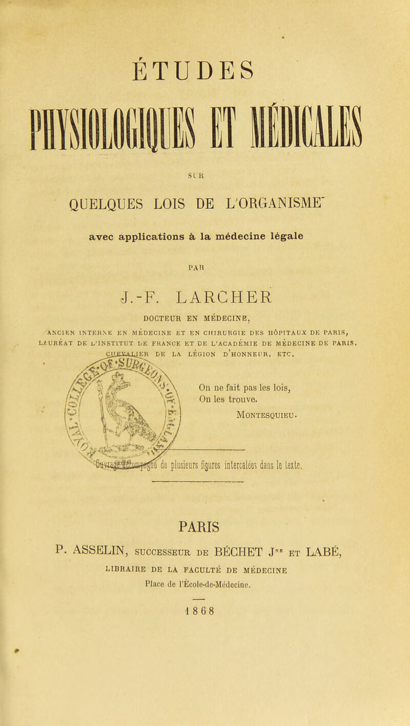 SI H QUELQUES LOIS DE L'ORGANISME avec applications à la médecine légale l'A H J.-F. LARCHER DOCTEUR EN MEDECINE, ANCIEN INTERNE EN MEDECINE ET EN CHIRURGIE DES HÔPITAUX DE PARIS, LAURÉAT DE L'INSTITUT DE FRANCE ET DE L'ACADEMIE DE MEDECINE DE PARIS. LÉGION D'HONNEUR, ETC. On ne fait pas les lois, On les trouve. Montesquieu. usieurs figures intercalée» dans le Lexte. PARIS P. ASSELIN, successeur de BÉCHET J et LABÉ, LIBRAIRE DE LA FACULTÉ DE MÉDECINE Place de l'Ècole-de-Medccine. 18 68