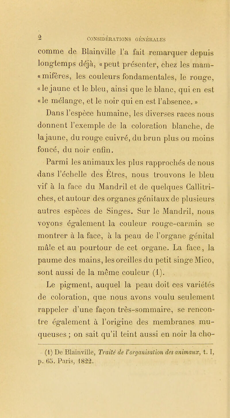 comme de Blainville l'a fait remarquer depuis long-temps déjà, «peut présenter, chez les mam- «mifères, les couleurs fondamentales, le rouge, «le jaune et le bleu, ainsi que le blanc, qui en est «le mélange, et le noir qui en est l'absence. » Dans l'espèce humaine, les diverses races nous donnent l'exemple de la coloration blanche, de la jaune, du rouge cuivré, du brun plus ou moins foncé, du noir enfin. Parmi les animaux les plus rapprochés de nous dans l'échelle des Etres, nous trouvons le bleu vif à la face du Mandril et de quelques Calli tri- ches, et autour des organes génitaux de plusieurs autres espèces de Singes. Sur le Mandril, nous voyons également la couleur roug-e-carmin se montrer à la face, à la peau de l'organe génital mâle et au pourtour de cet organe. La face, la paume des mains, les oreilles du petit singe Mico, sont aussi de la même couleur (1). Le pigment, auquel la peau doit ces variétés de coloration, que nous avons voulu seulement rappeler d'une façon très-sommaire, se rencon- tre également à l'origine des membranes mu- queuses ; on sait qu'il teint aussi en noir la cho- (1) De Blainville, Traité de l'organisation des animaux, t. I, p. m. Paris, 1822.