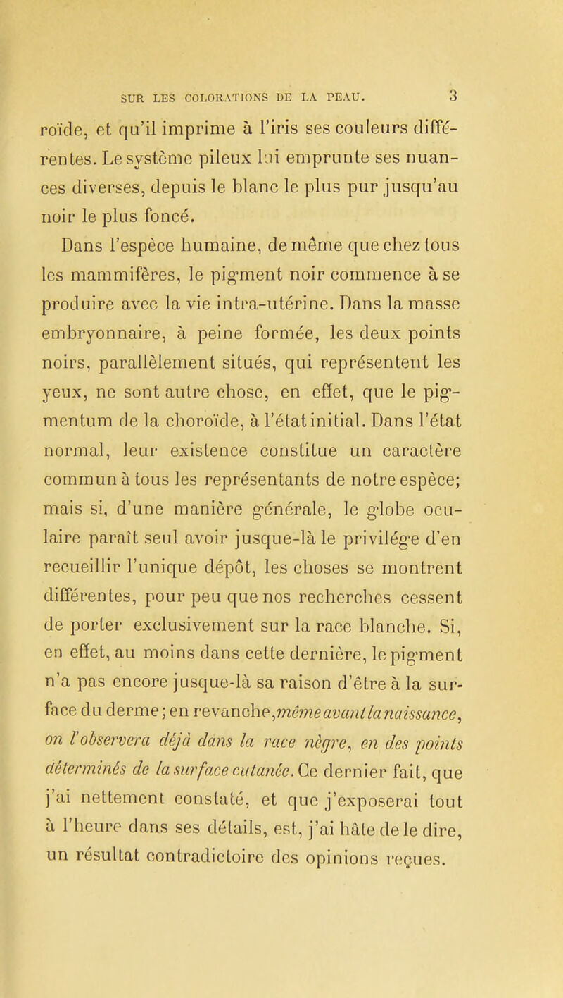 roïde, et qu'il imprime à l'iris ses couleurs diffé- rentes. Le système pileux lui emprunte ses nuan- ces diverses, depuis le blanc le plus pur jusqu'au noir le plus foncé. Dans l'espèce humaine, de même que chez tous les mammifères, le pigment noir commence à se produire avec la vie intra-utérine. Dans la masse embryonnaire, à peine formée, les deux points noirs, parallèlement situés, qui représentent les yeux, ne sont autre chose, en effet, que le pig- mentum de la choroïde, à l'état initial. Dans l'état normal, leur existence constitue un caractère commun à tous les représentants de notre espèce; mais si, d'une manière générale, le globe ocu- laire paraît seul avoir jusque-là le privilège d'en recueillir l'unique dépôt, les choses se montrent différentes, pour peu que nos recherches cessent de porter exclusivement sur la race blanche. Si, en effet, au moins dans cette dernière, le pigment n'a pas encore jusque-là sa raison d'être à la sur- face du derme ; en revanche,mêmeawnihnaissance, on l'observera déjà dans la race nègre, en des points déterminés de la surface cutanée. Ce dernier fait, que j'ai nettement constaté, et que j'exposerai tout à l'heure dans ses détails, est, j'ai hâte de le dire, un résultat contradictoire des opinions reçues.