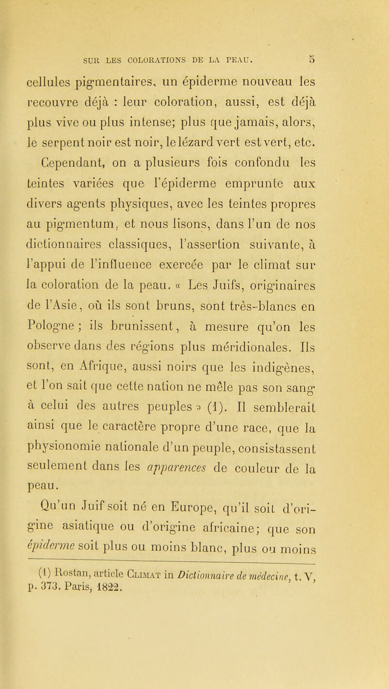 cellules pigmentaires, un épidémie nouveau les recouvre déjà : leur coloration, aussi, est déjà plus vive ou plus intense; plus que jamais, alors, le serpent noir est noir, le lézard vert est vert, etc. Cependant, on a plusieurs fois confondu les teintes variées que l'épidémie emprunte aux divers agents physiques, avec les teintes propres au pigmentum, et nous lisons, dans l'un de nos dictionnaires classiques, l'assertion suivante, à l'appui de l'influence exercée par le climat sur la coloration de la peau. « Les Juifs, originaires de l'Asie, où ils sont bruns, sont très-blancs en Pologne; ils brunissent, à mesure qu'on les observe dans des régions plus méridionales. Ils sont, en Afrique, aussi noirs que les indigènes, et l'on sait que cette nation ne mêle pas son sang à celui des autres peuples a (1). Il semblerait ainsi que le caractère propre d'une race, que la physionomie nationale d'un peuple, consistassent seulement dans les apparences de couleur de la peau. Qu'un Juif soit né en Europe, qu'il soit d'ori- gine asiatique ou d'origine africaine; que son épiderme soit plus ou moins blanc, plus ou moins (1) Rostan, article Climat in Dictionnaire de médecine, t. V, p. 373. Paris, 1822.