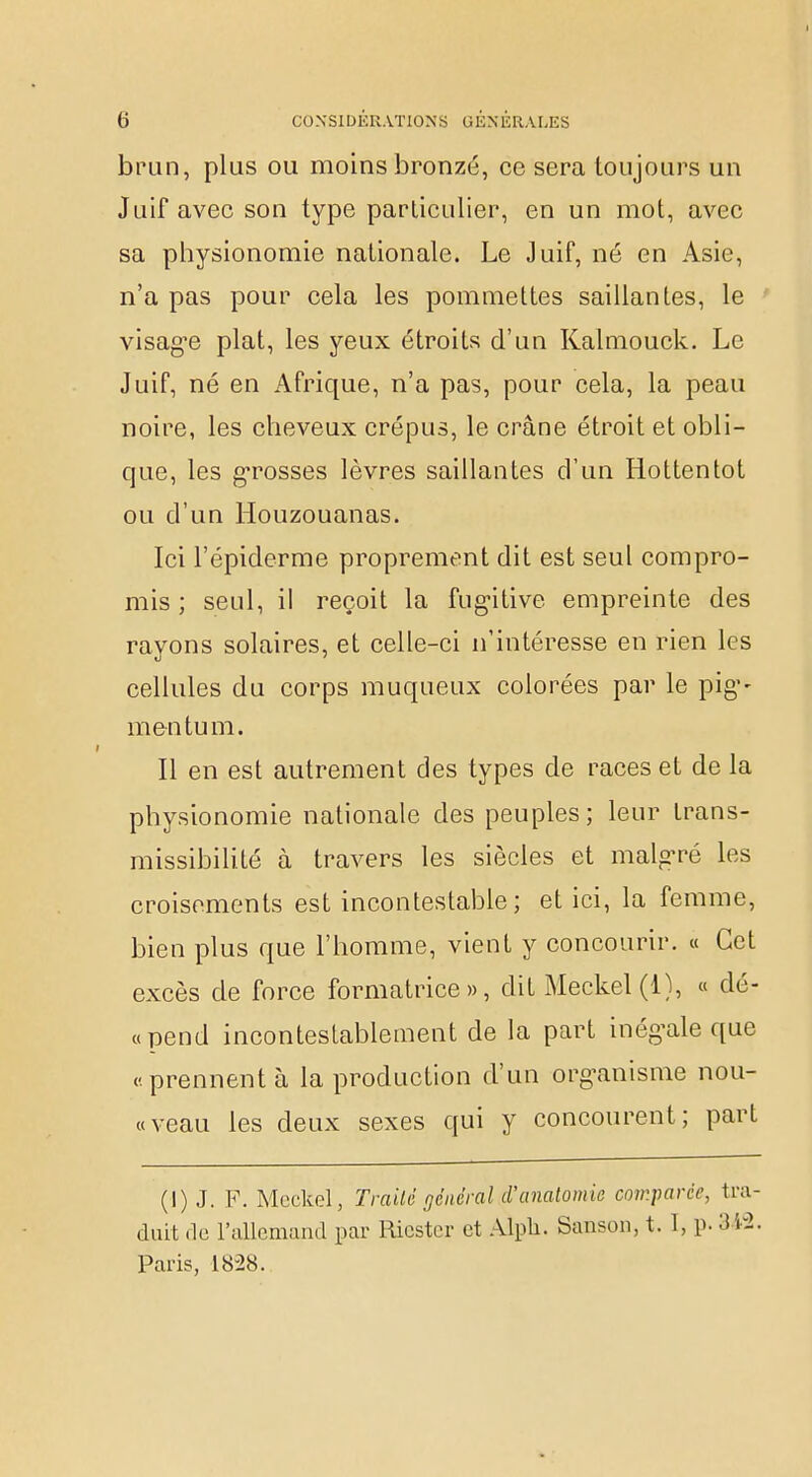 brun, plus ou moins bronzé, ce sera toujours un Juif avec son type particulier, en un mot, avec sa physionomie nationale. Le Juif, né en Asie, n'a pas pour cela les pommettes saillantes, le visag^e plat, les yeux étroits d'un Kalmouck. Le Juif, né en Afrique, n'a pas, pour cela, la peau noire, les cheveux crépus, le crâne étroit et obli- que, les grosses lèvres saillantes d'un Hottentot ou d'un Houzouanas. Ici l'épiderme proprement dit est seul compro- mis ; seul, il reçoit la fugitive empreinte des rayons solaires, et celle-ci n'intéresse en rien les cellules du corps muqueux colorées par le pig- me n tu m. Il en est autrement des types de races et de la physionomie nationale des peuples; leur trans- missibilité à travers les siècles et malgré les croisements est incontestable; et ici, la femme, bien plus que l'homme, vient y concourir. « Cet excès de force formatrice», dit Meckel(l), « dé- «pend incontestablement de la part inégale que «prennent à la production d'un organisme nou- veau les deux sexes qui y concourent; part (I) J. F. Mcckel, Traité général d'anatomie comparée, tra- duit de l'allemand par Ricster et Alpli. Sanson, t. 1, p. 3 fâ. Paris, 1828.