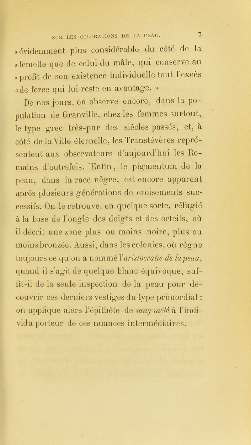 «évidemment plus considérable du côté de la «femelle que de celui du mate, qui conserve au «profit de son existence individuelle tout l'excès «de force qui lui reste en avantage. » De nos jours, on observe encore, dans la po- pulation de Granville, chez les femmes surtout, le type grec très-pur des siècles passés, et, à côté de la Ville éternelle, les Transtévères repré- sentent aux observateurs d'aujourd'hui les Ro- mains d'autrefois. 'Enfin , le pigmentum de la peau, dans la race nègre, est encore apparent après plusieurs générations de croisements suc- cessifs. On le retrouve, en quelque sorte, réfugié à la base de l'ongle des doigts et des orteils, où il décrit une zone plus ou moins noire, plus ou moins bronzée. Aussi, clans les colonies, où règne toujours ce qu'on a nommé Y aristocratie de la peau, quand il s'agit de quelque blanc équivoque, suf- fît-il de la seule inspection de la peau pour dé- couvrir ces derniers vestiges du type primordial : on applique alors l'épithète de sang-mêlê à l'indi- vidu porteur de ces nuances intermédiaires.