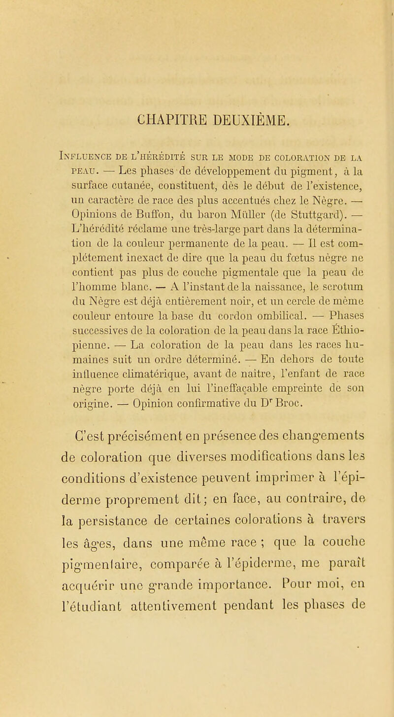 CHAPITRE DEUXIÈME. Influence de l'hérédité sur le mode de coloration de la peau. — Les phases de développement du pigment, à la surface cutanée, constituent, dès le début de l'existence, un caractère de race des plus accentues chez le Nègre. — Opinions de Buffon, du baron Millier (de Stuttgard). — L'hérédité réclame une très-large part dans la détermina- tion de la couleur permanente de la peau. — Il est com- plètement inexact de dire que la peau du fœtus nègre ne contient pas plus de couche pigmentale cpie la peau de l'homme blanc. — A l'instant de la naissance, le scrotum du Nègre est déjà entièrement noir, et un cercle de même couleur entoure la base du cordon ombilical. — Phases successives de la coloration de la peau clans la race Ethio- pienne. — La coloration de la peau dans les races hu- maines suit un ordre déterminé. — En dehors de toute influence climatéricpie, avant de naître, l'enfant de race nègre porte déjà en lui l'ineffaçable empreinte de son origine. — Opinion confirmative du DrBroc. C'est précisément en présence des changements de coloration que diverses modifications dans les conditions d'existence peuvent imprimer à l'épi- derme proprement dit; en face, au contraire, de la persistance de certaines colorations à travers les âges, dans une même race ; que la couche pigMnenlaire, comparée à 1'épiderme, me paraît acquérir une grande importance. Pour moi, en l'étudiant attentivement pendant les phases de