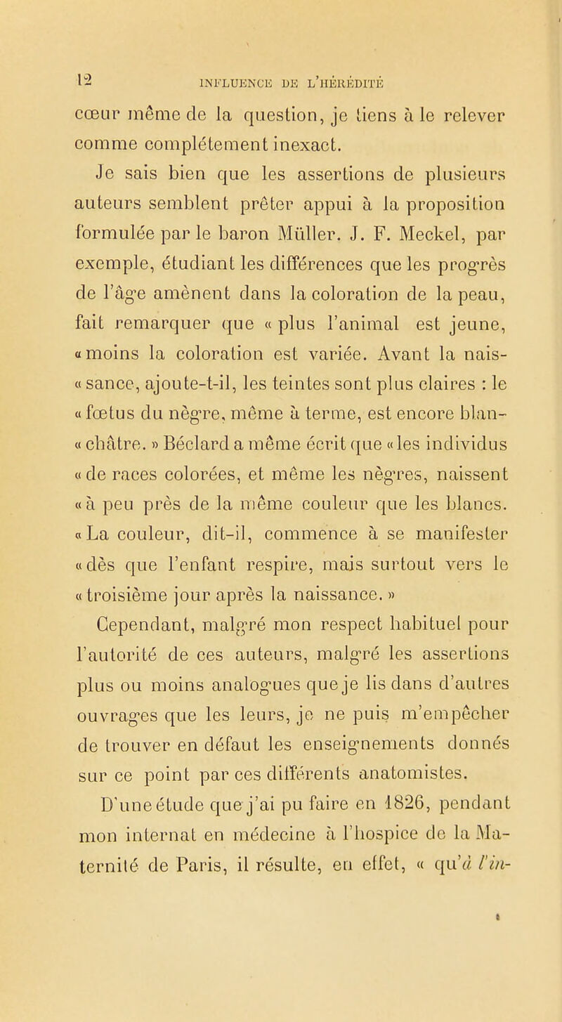 cœur même de la question, je liens à le relever comme complètement inexact. Je sais bien que les assertions de plusieurs auteurs semblent prêter appui à la proposition formulée par le baron Mùller. J. F. Meckel, par exemple, étudiant les différences que les progrès de l'âgée amènent clans la coloration de la peau, fait remarquer que « plus l'animal est jeune, «moins la coloration est variée. Avant la nais- « sance, ajoute-t-il, les teintes sont plus claires : le « fœtus du nègre, même à terme, est encore blan- « châtre. » Béclard a même écrit que «les individus «de races colorées, et même les nègres, naissent «à peu près de la même couleur que les blancs. «La couleur, dit-il, commence à se manifester «dès que l'enfant respire, mais surtout vers le «troisième jour après la naissance. » Cependant, malgré mon respect habituel pour l'autorité de ces auteurs, malgré les assertions plus ou moins analogies que je lis dans d'autres ouvrages que les leurs, je ne puis m'empêcher de trouver en défaut les enseignements donnés sur ce point par ces différents anatomistes. D'une étude que j'ai pu faire en 1826, pendant mon internat en médecine à l'hospice de la Ma- ternité de Paris, il résulte, en effet, « qu'à i'in- :