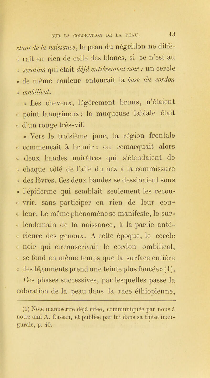 stantde la naissance, la peau du négrillon ne diffé- « rait en rien de celle des blancs, si ce n'est au « scrotum qui était déjà entièrement noir : un cercle « de même couleur entourait la base du cordon « ombilical. « Les cheveux, légèrement bruns, n'étaient « point lanugineux; la muqueuse labiale était « d'un rouge très-vif. « Vers le troisième jour, la région frontale « commençait à brunir : on remarquait alors « deux bandes noirâtres qui s'étendaient de « chaque côté de l'aile du nez à la commissure « des lèvres. Ces deux bandes se dessinaient sous « l'épiderme qui semblait seulement les recou- « vrir, sans participer en rien de leur cou- ce leur. Le même phénomène se manifeste, le sur- et lendemain de la naissance, à la partie anté- « rieure des genoux. À cette époque, le cercle « noir qui circonscrivait le cordon ombilical, « se fond en même temps que la surface entière « des téguments prend une teinte plus foncée» (1). Ces phases successives, par lesquelles passe la coloration de la peau dans la race éthiopienne, (1) Note manuscrite déjà citée, communiquée par nous à notre ami A. Cassan, et publiée par lui dans sa thèse inau- gurale, p. 40.