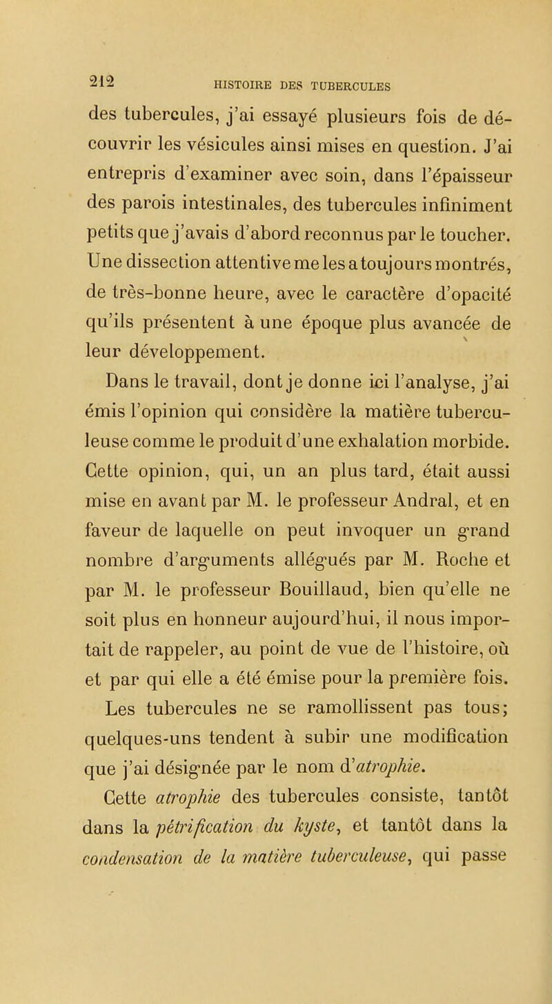 des tubercules, j'ai essayé plusieurs fois de dé- couvrir les vésicules ainsi mises en question. J'ai entrepris d'examiner avec soin, dans l'épaisseur des parois intestinales, des tubercules infiniment petits que j'avais d'abord reconnus par le toucher. Une dissection attentive me les a toujours montrés, de très-bonne heure, avec le caractère d'opacité qu'ils présentent à une époque plus avancée de leur développement. Dans le travail, dont je donne ici l'analyse, j'ai émis l'opinion qui considère la matière tubercu- leuse comme le produit d'une exhalation morbide. Cette opinion, qui, un an plus tard, était aussi mise en avant par M. le professeur Andral, et en faveur de laquelle on peut invoquer un grand nombre d'arguments allégués par M. Roche et par M. le professeur Bouillaud, bien qu'elle ne soit plus en honneur aujourd'hui, il nous impor- tait de rappeler, au point de vue de l'histoire, où et par qui elle a été émise pour la première fois. Les tubercules ne se ramollissent pas tous; quelques-uns tendent à subir une modification que j'ai désignée par le nom à!atrophie. Cette atrophie des tubercules consiste, tantôt dans la pétrification du kyste, et tantôt dans la condensation de la matière tuberculeuse, qui passe